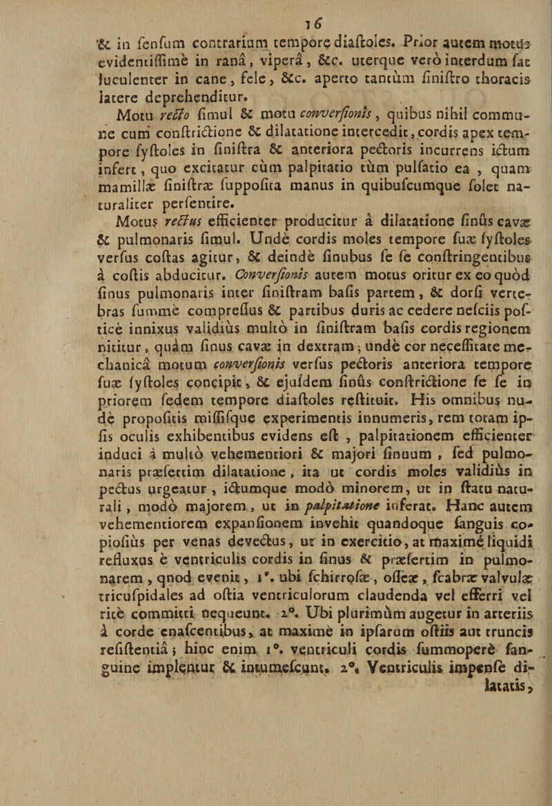 te in fcnfum contrariumtempore diaftoles. Prior auccm mottîs evidentiffimè in ranâ, viperâ, ôcc. uterque vero interdum fac luculencer in cane, fele, ôcc. aperto tantum finiftro thoracis iatere deprehenditur. Motu retio fimul ôc motu converjionis, quibus nihil commu¬ ne cimi conftridione ôc dilatationeincercedit,cordis apex tem- pore fyftoles in finiftra 6c anteriora pedoris incurrens idum infère, quo excitatur cùm palpitatio tùm pulfatio ea , quanx mamillæ finiftræ fuppofita manus in quibufeumque folec na- turalicer perfentire. Motu? retins efficienter producitur à dilatatione finûs cavæ ÔC pulmonaris fimul. Undè cordis moles tempore fuæ (yftoles verfus codas agicùr, ôc deindè finubus fe fe conftringentibus à coftis abducicur. Converjionis autem motus oritur ex eo quod finus pulmonaris inter finiftram bafis partem, ÔC dorfi verte- bras fummè compreflus ôC partibus duris ac cedere nefeiis pof- ticè innixus validiùs multb in finiftram bafis cordis regionem nititur, quàm finus cavæ in dextram^undè cor neçeflitate me- chanicâ motum converjionis verfus pedoris anteriora tempore fuæ fyftoles concipic \ ôc ejufdem finûs conftridione fe fe ia priorem fedem tempore diaftoles reftituk. His omnibus nu- dè propofitis miffifque experimencis innumeris, rem totam ip~ fis oculis exhibentibus evidens eft , palpitationem efficienter induci à multo vehemeneiori ôc majori finuum , fed pulmo¬ naris præfertim dilatatione , ita ut cordis moles validiùs in pedus urgeatur , idumque modo minorem, ut ip ftatu nacu- raîi, modo majorem , ut in palpitation* inférât. Hanc autem vehementiorem expanfionem invehit quandoque fanguis co* piofiùs per venas devedus, ut in exercitio , at maxime liquidi refluxus è ventrieuhs cordis in finus ôc præfertim in pulmo- narem &gt; qnod evenit, i\ ubi fehirrofæ, oflcæ, feabrar vatvujæ tricufpidales ad oftia ventricuiorum claudenda vel efferri vei rite commicti nequeunt. i°. Ubi plurimùm augetur in arceriis à corde enafeentibus, at maxime in ipfarum oftiis aut truncis refiftentiâ 5 hinc emm i°. venir.icu.li cordis fummoperè fan- guine impleniur ôc inuuixefcunu z\ Yemriculis impenfè di« latatis ?