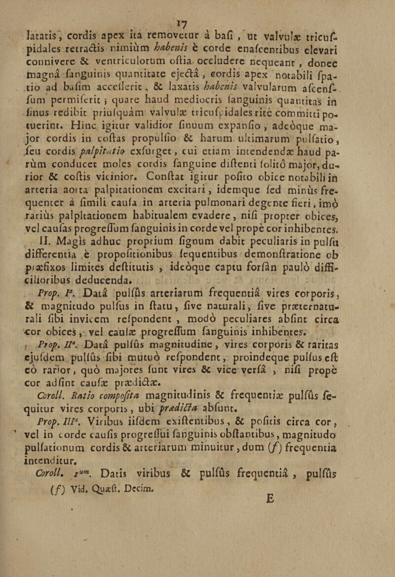 *7 Jatacis, cordis apex ita removecur à bafî , ut valvuîæ trieuf- pidales retradis nimiùm habenïs è cordc enafeemibus clevari connivere 6c ventriculorum oflia occludere nequeant , donec tnagnâ fanguinis quanticatc ejedâ , cordis apex notabili fpa- tio ad bafim acceîferic, 6c laxatis habenis vaîvularum afeenf- fum permiferit j quare haud mediocris fanguinis quatuitas in linus redibit priulquàm valvulæ tricufpidales rite commit ti po- tuerint. Hinc igitur validior finuum expanfio, adeoque ma¬ jor cordis in codas propulfio h arum ultimarum pulfatio, feu cordis. palpitât h exfurget, cui etiam intendendæ haud pa- rum conducet moles cordis fanguine diftenti foiitô major, du-^ rior 6c coftis vicinior» Confiât igicur pofito obice notabili in arteria aorta palpitationem excitari, idemque fed minus fré¬ quenter à fimili caufa in arteria pulmonari degente fieri, imp rariùs palpitationem habitualem evadere, nifi propter obices* vel caufas progreflum fanguinis in corde vel propè cor inhibentes, il. Magis adhuc proprium flgnum dabit peculiaris in pulfu differentia è propofitionibus fequentibus demonfiratione cb præfîxos limites deftitutis , ideoque captu forfàn paulô diffi- cilioribus deducenda. Frop. Ia, Datâ pulfûs arteriarum frequentiâ vires corporis, &amp; magnicudo pulfus in ftatu, five naturali, five præternatu- ra!i fibi invicem refpondent , modo peculiares abfinc circa cor obices, vel caulæ progreflum fanguinis inhibentes, Frop. II*. Datâ pulfûs magnitudine, vires corporis 6c raritas cjufdem pullûs fibi mutuo refpondent, proindeque pulfuseft eo rarior, quô majores lune vires 6c vice verfâ , nifi propè cor ad fine caufæ prædi&amp;æ. Coro.lL R&amp;tio comporta magnitudinîs 8c frequentiæ pulfûs fè- quitur vires corporis, ubi prœdittœ abfunt. Frop. IIP. Viribus iifdem exiftentibus, 6c pofitis circa cor, vel in corde caufis progreflui fanguinis obftantibus, magnitude pulfationucn cordis Ôc arteriarum minuiturjdum (/) frequentiâ inccnditur, CorolL iu™. Datis viribus &amp; pulfus frequentiâ , pulfûs (/) Vid. Quæft. Dccim, E