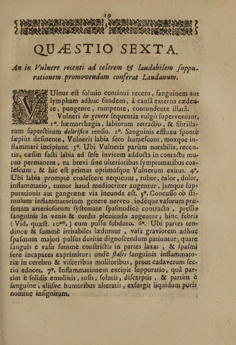 quæstio sexta. An in Vulnere recenti ad celerem &amp; hudabilem fuppu- rationem promovendam conférât Laudanum. Ulnus cil foludo continui recens, fanguinemaut lympham adhuc fundens, à caufâexterna cæden- ce, pungeme, rumpence, contundente iliacâ. Vulneri in généré fequentia vulgo fuperveniunr3 i°. hæmorrhagia, labiorum retradio, &amp; fibriila- rum fuperftitum dolàrificœ tenfio. 2.0. Sanguinis efBuxu fpontè fæpius definentc, Vulneris labia fero humefcunc, moxque in- flammari iocipiunc. 3®. XJbi Vulneris parùm nocabüis, recen-* sis, cæfim fadi labia ad fefe invicem adduda in contadu mu- tuo permanent, ea brevi fine ulterioribus fymptomatibus coa- Jefcunt, &amp; hic eft primus optimufque Vulnerum cxicus. 4®# Ubi labia prompte coalefcere nequeunt, rubor, calor, dolor» inflammatio, tumor haud mediocriter augentur, jamque fup- puracionis aut gangrænae via ineunda eft. 50. Concuflo ob fti- mulum infiammatorium genere nerveo, indèque vaforum præ- fertim arterioforum fyftemate fpafmodicè çomrado , prçffio fanguinis in venis 8c cordis plenitudo augentur &gt; hinc febris ( Vid. quasft. 10*^.) cum pulfu fubduro. 6°. Ubi partes ten- dineæ ôc fummè irricabiles læduncur , vafa graviorem adhuc fpafmum majori pulfus duritie dignofcendum patiuntur; quare fanguis è vafis fummè conftridis in partes laxas , &amp; fpafmi ferè incapaces exprimiturj undè Jfafes fanguinis inflammato- riæ in cerebro &amp; vifceribus mollioribus, prout cadaverum fec- tio edocec. 7°. Inflammationem excipic fijppuratio, quâ par- tim è folidis emollids, tufis, folutis, difcerpds , &amp; pardm è fanguine, aliifye humoribus alteratis, exfurgit liquidumpuris nomme infignieum»