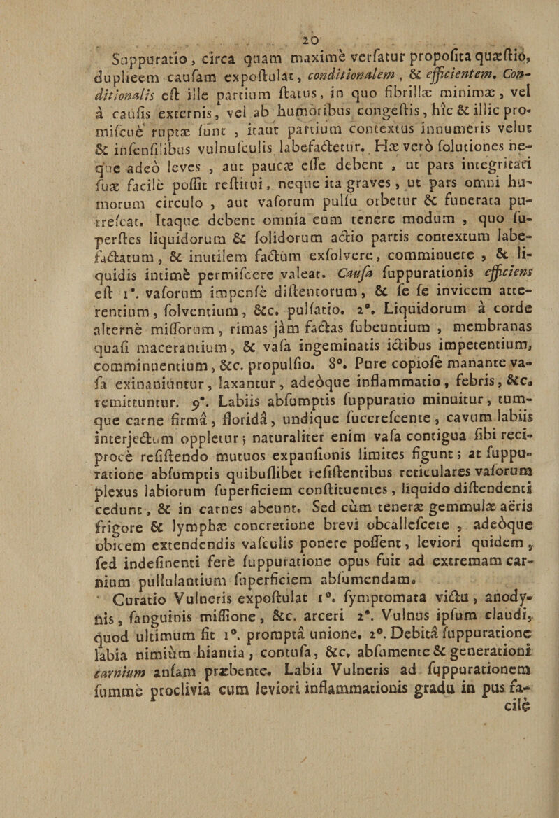 Suppuratio, circa guam maxime verfatur propofica quæftiô, du pliee en caufam expoftuîat, couâittonalewi, &amp; ejjicicntewî, Con- dit Ion ali s eft i!le partium ftatus, in quo fîbriilæ minimæ &gt; vei à eau fis exterhis, vei ab humoribus congeftis, hîc 6c illic pro- niifciiè ruptæ font 5 icaut parcium contextus inriumeris velus ô£ infenfilibus vulnulculis labefadetur, Hæ verô folutiones ne- que adeb leves 5 atn paucæ elTe dtbenc , ut pars iiuegricad fuæ facile poflk reftitui, neque ira graves, ut pars omni lui- morum circule , aut vaforum pulfu orbetnr 6c funerata pu- rrefeat. Itaque debent omnia eum tenere modum , quo fil- perftes liquidorum 6c (olidorum adio partis contextum labe- iadatum, 6c inutilem factum exfolvere, coraminuere , 6c li¬ quidé intimé permifeere valeat. Caufa fuppurationis ejjiciem eït i*. vaforum impenfè diftentorum, 6c fe fe invicem atte- rentium, folventium, 6cc. pulfatio. 2°, Liquidorum a corde alterné miflbrutn, rimas jàm fadas fubeuntium , membranas quafi macerantium, 6c vafa ingeminatis idibus impetentiumj commînuentium} 6cc. propulfio. 8°. Pure copiofè manante va¬ fa exinaniuntur, laxantur, adeoque inflammatio, febris,6cca remittuntur. 9. Labiis abfumptis fuppuratio minuitur, tum- que carne firmâ 5 floridâ, undique fuccrefcente, cavum labiis interjedum oppleturj naturaliter enim vafa contigua fibi reci- procè refiftendo mutuos expanfionis limites figunt ; ae fuppu« Tatione abfumptis quibuflibet refiftentibus reticulares vaforum plexus îabiorum fuperficiem conftituentes, liquido diflendentî cedunt, 6c in carnes abeunt* Sed cùm ceneræ gemmulæ aeris frigore 6c lymphæ concrecione brevi obcallefceie , adeoque obi ce m extendendis vafeulis ponere pofTent, leviori quidem 9 fed indefinenti feré (uppuratione opus fuie ad extremamcar~ nium pullulantium fuperficiem abfumendamo Curatio Vulneris expoftulac i°e fymptomaca vida, anody- nis 5 fanguinis miflione, 6cc. arceri 2*. Vulnus ipfum claudi, quod ultimnm fit 1®. promptâ unione. 20. Dcbitâ (uppuratione labia nimiùm hiantia , contufa, 6cc* abfumente 6c génération! carnium anfam præbente. Labia Vulneris ad fqppurationera fummè proclivia cum leviori inflammationis gradu in pus fa¬ cile