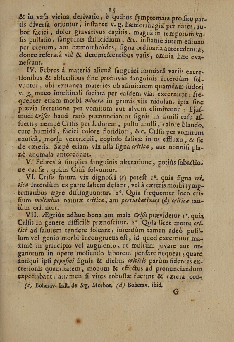 2 5 / / &amp; in vafa vicina. derivatio, è quibus fymptomata profitqpar* tis divcrfa oriuntuir, irftahte v.g.bæmorrhagiâ'per «ares,ru- bor faciei, dolor gravativus capitis, magna in ttmporum va- fis pulfatio, fanguinis ftillicidium, &amp;c. inftanteàucem cffîuxu per uterum, aut hæmorrhoïdes, figna ordinariaantecedentia, donec referatâ vid U decumefcemibus vafis, omnia hæc eva- nefcanr. IV. Febres à maceriâ aliéna fanguini immixta variis excre- tionibus &amp; abfcefiibus fine profluvio fanguinis interdùm fol- vuntur, ubi extranea materies ob affinitatem quamdam fudori v. g. muco inteftinali fociata per eafdem vias excernicur : fré¬ quenter etiam morbi minera in primis viis nidulans ipfa fine prævia fecreiione per vomitum aut alvum eiiminatur : Ejufi xnodi Crifes haud raro pîænunciamur fignis in fimili cafu af- fuens5 nempë Crifis per fudorem , pulfu molli, calore blando, cute humidâ, faciei colore fîoridiori, &amp;c. Crifis per vomitum naufeâ, morfu ventriculi, copiofo falivæ in os effluxu , &amp; fie de cæteris. Sæpè etiam vix ulla figna critica , aut nonnifi pla¬ ne anomala antecedunt» V. Febres à fimplid fanguinis alterationc, potiùs fubadio-ï ne caufæ, quam Crifi folvuncur. VI. Crifis futura vix dignofii {c) poteft i°. quia figna cru tica interdùm ex parte faltem défunt, vel à cæteris morbi fymp- - tomatibus ægrè diftinguuntur. i°. Quia fréquenter loco cri- lium molimina naturæ critica, aut perturbations \d) critica tan- cùm oriunuir. VU, Ægriùs adhuc bona aut mala Cri/is prævidetur i*. quia Crifis in genere difficile prænofcitur. i\ Quia licet motus cri- tici ad falutem tendere foleant j interdùm tamen adeo pufil- lum vel genio morbi incongruens eft, id quod excernuur ma¬ xime in principio vel augmente, ut multùm juvare aut or- ganorum in opéré moliendo laborem penfart* nequeat 5 quare antiqui ipfi pepafmi fignis &amp; diebus crîticis parùm fidentes ex- creuonis quamitatem, modum &amp; effedus ad pronunciandum expedabanc: attamen fi vires robufiæ fuerint &amp; cætera ton- (c) Boherav. Inft.de Sig. Morbor. (d) Boherav. ibid. G «■ s