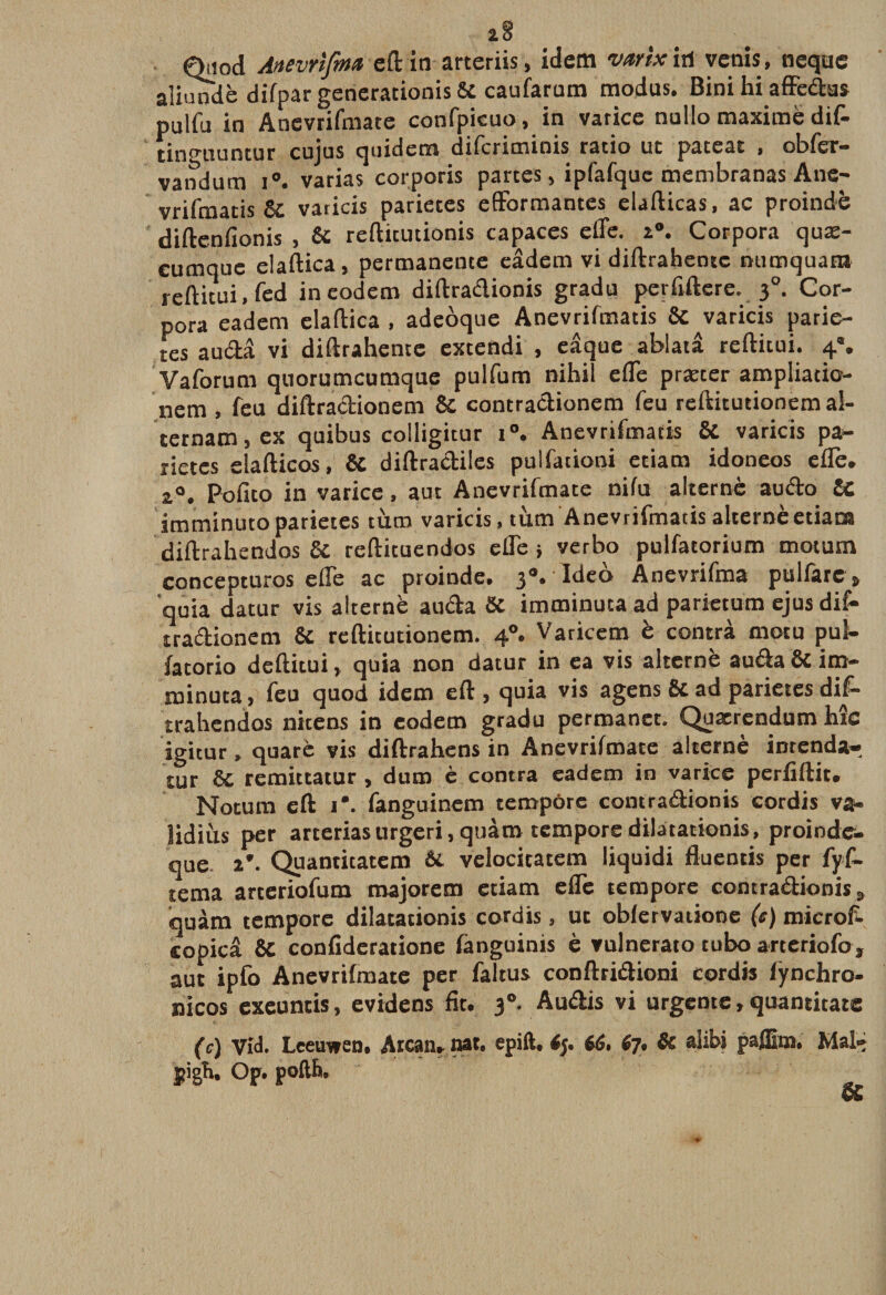 a8 Qiiod Anevrlfm* e(l in arteriis, idem vartx iri vernis, neqae aliundé difpar generationis Si caufarum modus. Bini hiaffédus pulfu in Anevrifmate confpicuo, in varice nullo maximé dif- tinguuncur cujus quidera difcriminis ratio ut patcat &gt; obier- vandum i°. varias corporis partes, ipfafque membranas Ane- vrifmatis 8c varicis parietes efformantes elafticas, ac proindè diftenfionis , 8c reftitutionis capaces effe. 2°. Corpora quæ- cumquc elaftica, permanente eâdem vi diftrahentc ntimquam reftitui, fed ineodem diftradionis gradu perfiftere. 50. Cor¬ pora eadern elaftica , adeoque Anevrifmatis 8c ^varicis parie- tes auda vi diftrahente extendi , eâque ablata refticui. 4*. Vaforum quorumcumque pulfum nihil efle præter ampliatio- nem , feu diftradionem 8c contradionem feu reftitutionema!- ternam,ex quibus colligitur i°. Anevrifmatis 8C varicis pa¬ rietes elafticos, 8c diftradiles pulfationi etiam idoneos efTe. a0. Pofito in varice, aut Anevrifmate nifu alterné audo U imminuto parietes tùm varicis, tùm Anevrifmatis alterné etiana diftrahendos 8c reftituendos elfe} verbo pulfatorium motum concepturos elfe ac proinde. 3** ideo Anevrifma pulfare $ quia datur vis alterné auda 8c imminuta ad parietum ejus dif- tradionem 8c reftitutionem. 40. Varicem è contrà motu pul- fatorio deftitui, quia non datur in ea vis alterné auda 8c im- roinuta, feu quod idem eft , quia vis agens 8c ad parietes dif- trahendos nicens in eodem gradu permanet. Quacrendum hic igitur, quarè vis diftrahens in Anevrifmate alterné inrenda» tur 8c remittatur , dura è contra eadern in varice perfidie. Notum efl: i*. fanguinem tempère contradionis eordis va- îidiùs per arteriasurgeri.quàm tempore dilatationis, proinde- que- 2*. Quantitatem 6c velocitatem liquidi fluentis per fyf- tema arteriofum majorera etiam efTe tempore contradionis 3 quàm tempore dilatationis eordis, ut obfervatione (c) microf- copicâ 8c confideratione fanguinis è vulnerato tubo arteriofo, aut ipfo Anevrifmate per faltus conftridioni eordis fÿnchro- nicos exeuntis, evidens fit. 3°. Audis vi urgente, quantitate (c) Vid. Leeuwen, Arcan. nat. epift. 66. 67. Si alibi paffim. Mai- pigh, Op. pofth.