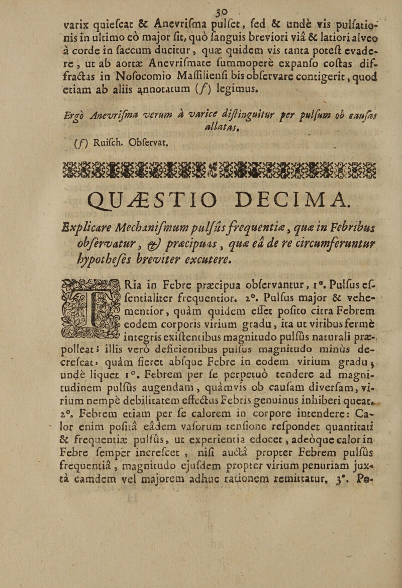 3<\ » ' _ varix quiefcac &amp; Anevrifma pulfëc, fed &amp; undè vis pulfatio* nis in ulcimo eo major fie, quo fanguis breviori via &amp; latiorialveo à corde in faecum ducicur, quæ quidem vis canta poteft évadé- re , uc ab aortæ Anevrifmace fummoperè expanfo codas difi* fradas in Nofocomio Maflilienfi bis obfervare contigerit, quod etiam ab aliis ^nnotatum (/) legimus. Ergo Anevrifma verum a varice Aiftinguitur fer fulfam oh saufm allai as* (/) Ruifch. Obfervac. QUÆSTIO DECIMA. Bxplicare Mecbmifmum pulfus frequent iæ > quæ in Febnbus objematur, fë) præcipms % quæ eâ, de re circumferuntur hypothejes breviter excutere» Ria in Febre præcipua obfcrvancur, i®. Pulfusef- fencialicer frequentior. i°. Pulfus major de vehe- mencior, quàm quidem eiïcc pofico cicra Febrem eodem corporis virium gradu, ica ut viribusfermé imegrisexiftenubus magnicudo puîfûs naturali præ- poîleat » illis vero deficientibus puifus magnicudo minus de- crefcat» quâm fieret abfque Febre in codera virium gradu $ undè liquec i°. Febrem per fe perpecuo tendere ad magni- tudinem pulfus augendam , quàm vis ob caufam diverfam, vU rium nempè debi(licacem effeétus Febris genuinus inhiberi queat* z°* Febrem eciam per fe calorem in cor pore intendere: Ca- - lor enim pofiiâ qâdem va forum tenfione refpondet quanticati de frequentiæ pulfûs, uc experiemia edocet 5 adeôquecalorin Febre lemper increfcec , nifi audâ propter Febrem pulfûs frequentiâ , magnicudo ejufdem propter virium penuriam jux« ti eamdem vd majorera adhuc rationem remit.ta.cur, j\ P©-