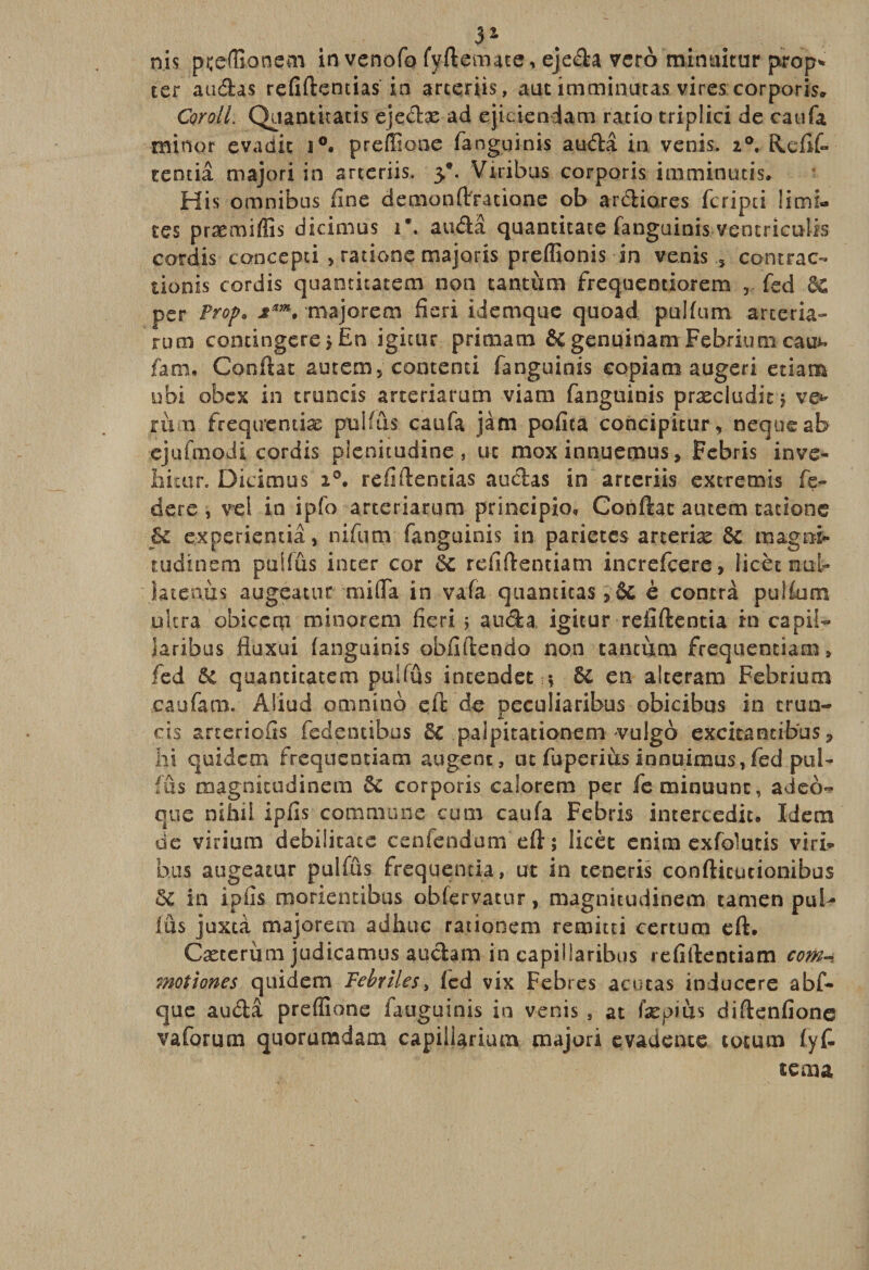 3* nis .pçcflionetti in vcnofo fvftemate, ejeda veto minuitur prop* ter audas refiftemias in arteriis, aut imminutas vires corporis* Corail: Quantiracis ejedæ ad ejiciendam ratio triplici de caufa minor evadit i°. preffiooe fangginis audâ in venis. 20. Refît rentia majori in arteriis. 3’. Viribus corporis imminutis. His omnibus fine demonftratione ob ardiores fcripti limi¬ tes præmiffis dicinius 1*. audâ quantitate fanguinis ventriculis cordis concepti &gt; rations majoris preffionis in venis 5 contrat tionis cordis quanticatem non tantum frequemiorem , fed per Prop* 2™. majorem fîeri idemque quoad pulfum arceria» rum condngere j En igiair prima tn &amp; genuinam Febrium eau*, farn. Confiât autem5 contenti fanguinis copiam augeri etiam obi obex in truncis arteriarum viam fanguinis præciüditj ve* rù n freqirentiæ pulfus caufa jàm pofita concipitur^ nequeab ejufmodi cordis plenitudine, uc mox innuemus, Febris inve- iiitan Dicimus refiflentias audas in arteriis extremis fé¬ déré , vel in ipfo arteriarum principio, Confiât autem tatione £c experieniiâ, nifum fanguinis in parietes arteriæ 6c magnt tudinem puifûs inter cor 6e refiftentiam increfcere, licèt nu-t Sa tenu s augeatur miffa in vafa quamitas è contra pulfum ultra obiccrçi minorem fîeri ? auda, igitur refîftentia in capit iaribus fiuxui fanguinis obfiftendo non tantum frequentiam 9 fed 6c quanticatem puUûs incendet -, 6c en alteram Febrium caufam. Aliüd omnino eft de peculiaribus obicibus in trun- cis arteriofis fedencibus 6c paipitationeni vulgo excita mitas P hi quidern frequentiam augenc, ne fuperiùs innuimus, fed pal- rus magnicudinem 5c corporis calorem per feminuunc, adeo- que nihii ipfis commune cum caufa Febris intercediu Idem de virium debiiitate cenfendum eft ; licèt cnim exfolutis viri¬ bus augeatur pulfûs frequentia, ut in ceneris confticutionibus ôc in ipfis morientibus obfervatur, magnitudinem tamen puU fus juxtà majorem adliuc ratiooem remitti certum eft. Cæcerùm judicamus audam in capillaribus refiftentiam com~ motiones quidern Fébriles, fed vix Febres acucas induccre abf- que audâ prefîione fauguinis in venis , at fæpius diftenfione va forum quorumdam capiliarium tnajori evadente tocum fy t tema