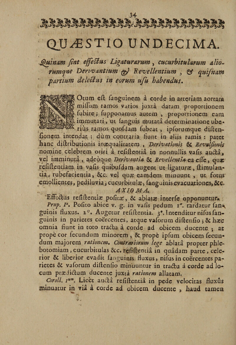 quæstio undecima. Quimm fint effeSius Ligaturamm, cucurbitulamm alio- rwnqne Deri&lt;v&amp;ntîum fg) Bevellentium D gÿ qtûfnam partiuin deleclm in eovum uju habendus. Otum eft fanguinem à corde in artçriam aorcam milium ramos varios juxtà dacam proportioneni fubire ; fupponamus autem , proportionem eam immutari, ut languis mutatâ determkiatione ube« rius ramos quofdam fubeac , ipforumque diften- fionetn intendat ; dura contraria fiunc in aliis ramis : patec banc diftributionis inasqualitacem , Derivationh Ôc Revulfionh nomi.ne celebrem oriri à refiftentiâ in nonnullis vails auââ t veJ imminutâ , adeoque Derivmtia 6c Revellentm ea efle, qu*e refitëentiam in vafis quibufdam augent ut ligaturas, ftimulaix- da, rubefacientia &gt; 6cc; vel quæ eamdem minuunc &gt; ut fût us emolIientes, pediluvia, cucurbitulæ, fanguinisevacu&amp;nonçs,6cc» AXIOMA. EfFcftus refîftendæ poficæ’, 6c ablatæ interfe opponuntur# Prup. Ia. Pofito abice v. g. in vafis pedum r*. rardacur fan\ guinis fluxus* i°. Augetur refiftentia. 3*. întenditur nifus lan¬ guirais in parietes coërcentes, atqae vaforum diftenfîo 5 6c hxC omnia fiunc in toto craftu à corde ad obicem ducente •, ae propè cor fecundum minorera, 6c propè ipfum obicem fecun- dum majorerai rationcm♦ Contrat ioYmn lege ablata propcer pille- botomiam , cucurbiculas 6cc. refiftentia in quâdam parte, cele- rior 6c liberior evadit fanguinis fluxus&gt; nifus in coërcentes pa¬ rietes 6c va forum diftenfio minuuntur in traétu à corde ad lo- cum prædi&amp;um ducente juxtà rationem allatam. CorolL ium. Licèc and a refiftentiâ in pede velocicas fluxus minuatur in via à corde ad obicem ducente 3 haud camea y