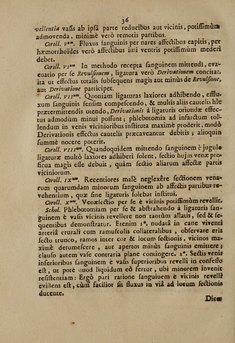3 6 # , &lt;veUentiœ vafis ab ipfâ parte redacibus aut vîcinis , potiflïmùr» admovenda, minime vero remotis partibus. Coroll. vum. Fluxus fanguinis per nares affedibus capitis ,per hæmorrhoïdes vero affedibus imi ventris potiffimùm medcri debet. _ . . , Coroll. vi™ In methodo rccepta fanguinem mittendi, eva*- euatio per fe Revulfiottem, ligatura vero Derivatlonem concita?» ica ut effedus totalis fubfequens magïs aut minus de Revulfionc, aut Derivatione participet. . . rsa Coroll. vu™. Quoniam ligaturas laxiores adhibendo, emir- xum fanguinis fenfim compefcendo, &amp; multisaliiscautelishic prætermittendis utendo, Denvationis a Iigaturis oriundae effec¬ tua admodum minui poffunt ; phlebotomia ad infardum tol- lendum in venis vicinioribusinftituta maxime proderit, modà* Derivationis effedus cautelis præcaveantur debitis &gt; alioqum fummè nocere poterit. b v . Coroll. viii™. Quandoquidem mittendo fanguinem e jugul# ligaturas multô laxiores adhiberi folenti fedio hujus venas pre* ficua magls efle debuit , quàra fedio aliarum affedæ partis viciniorum. r Coroll. ix**. Rcçentiorcs mafè neglexêre fédaonem vena* fum quarumdam minorum fanguinem ab affedis partibus rc~ vshentium , quæ fine Iigaturis folebat inftitui. Coroll. x*m. Venadedio per fe è vicinis potifBmùm revellitv Schol. Phlçbotomiam per fe 8C abftrahendo à Iigaturis fan¬ guincm è vafis vicinis revellere non tantàm aliati$&gt; fed &amp; fe* quentibus demonftratur. Btenira i*. nudatâ in cane vivent! arteriâ cruraîi cum xamufeulis collateralibus , obfervare cria fedo trunco, ramos inter cor &amp; locum fedionis, vicinos ma* ximë detumefeere , aut apertos minùs fanguinis emittere $ claufo autem vafe contraria plané contingere. i*. Sedis veniar inferioribus fanguinem è vafis fuperioribxjs revelli in confeffo cft, ut pote ouod Hquidum eà fercur , ubi minorem invenit refîftentiam: Ergo pari ratione fanguiuem c vicinis revelli evidens eft&gt;cnm facilior fit fluxus in viâ ad locum fedioni» duccntcs