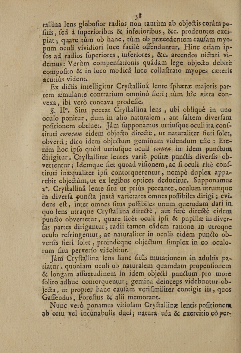 5* . ’ , tallina lens globofior radios non tantum ab objediscoràmp©- fîtis, fcd à fuperioribus ôc inferioribus, &amp;c. prodeunces exci- piati quare tùm ob hanc, tùm ob præcedencem caufarn myo- pum oculi vividiori luce fiacilè offenduntur. Hinc eciam ip• fos ad radios fuperiores, inferiores, &amp;c. arcendos nidari vi- demus: Verùrn compenfationis quâdam lege objedo débité compofîto ôc in loco modicâ luce cplluftrato myopes cæteris acutiùs vident. Ex didis incelligitur Cryftaüina lente fphæræ majoris pat¬ tern æmulantc contrarium omnino fieri 3 tùm hic vitra con- vexa, ibi vero concava prodeffe* §. 11°. Situ peccat Cryftaüina lens ubi obliqué in una oculo ponicur, dum in alto naturalem , aut faltem diverfam pofitionem obtinet. Jàm fupponaraus utriufque oculi ita confi- ucuti corneam eidem objedo diredè, ut naturaliter fieri folet, obverti; dico idem objedum geminum videndum efîe : Ete- nim hoc ipfo quod urriufque oculi corne* in idem pundurn dirigitur, Cryftallinæ lentes varie poficæ pundis diverfis ob- vettentur} Idemque fiet quoad vifionem,ac fi oculi ritè conf- ticuti inæqüalixer ipfi contorquerentur, nempè duplex appa- rebic objedum, ut ex legibus optices deducitur* Supponamus 2*. Cryftaüina lente fitu ut priùs peccante,oculum ucrumque in diverfa punda juxtà varietates omnes poffibiles dirigi ; evu dens eft, inter omnes ficus poflibiles unum quemdam dari in quo lens utraque Cryftaüina diredè , aut ferè diredè eidem pundo obvertetur, quare licèc oculi ipfi &amp; pupillæ indiver- fas partes dirigantur, radii tamen eâdem ratione in utroque oculo refringentur, ac naturaliter in oculis eidem pundo ob- verfis fieri folet, proindèqne objedum fimplex in co oculo- rum fitu perverfo videbitur. Jàm Cryftaüina lens banc ficus mutationem in adultis pa- tiatur, quoniam oculi ob naturalem quamdam propenfionem &amp; longam afluetudinem in idem objedi pundum pro more folito adhuc contorcjuentur 5 gemina deinceps vidcbuncur ob¬ séda , uc propcer hanc caufiam vcrifimiliter contigit iis, quos Gaflendus, Foreftus 6c aîii memorant. Nunc vero ponamus viciofam Cryftallinac lentis pofitionem ab ortu vel incunabulis duci$ natura ufu SC exçrcitio eoper*