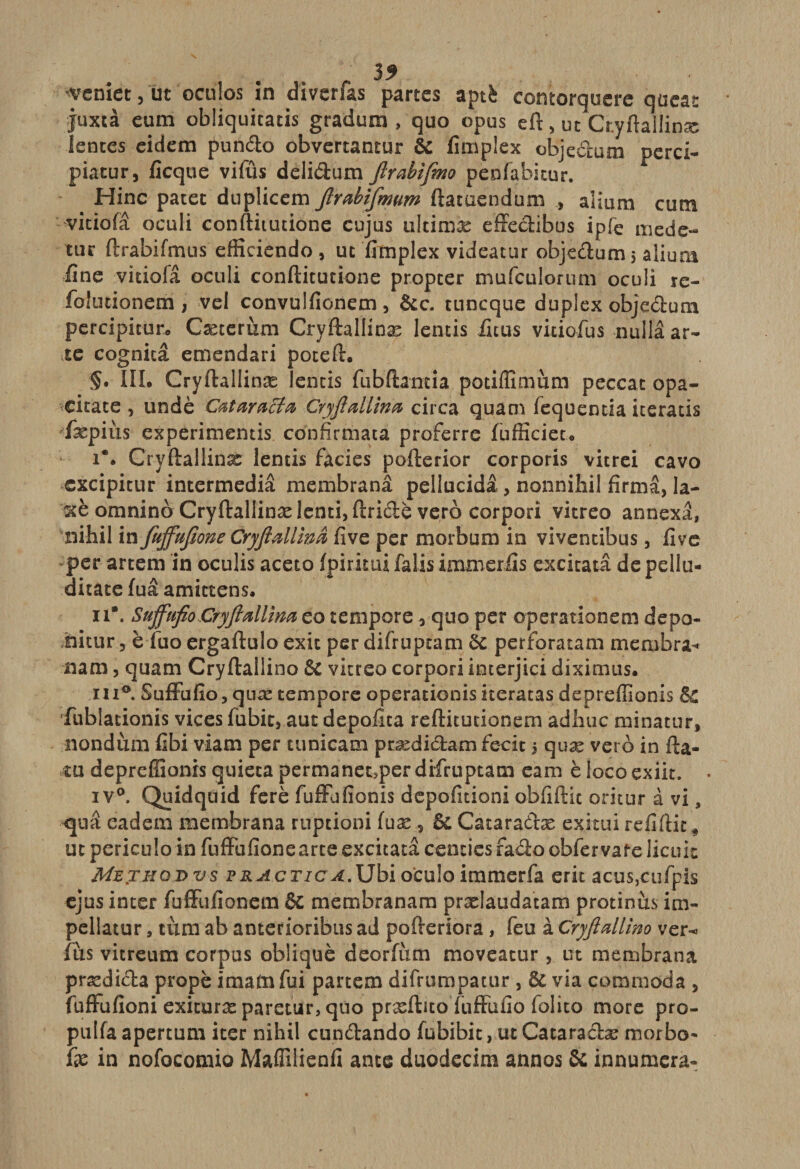 'Veniet, ut oculos în diverfas partes aptè contorquere qüeat juxtà eum obliquitacis gradum , quo opus eft, ut Cr.yftallinæ lentes eidem pundo obvertantur &amp; fimplex obje&amp;um perci- piatur, ficque vifûs delidum ftrabifmo penfabitur. Hinc patet duplicem ftrabiftmm ftatuendum , aHum cum vitiofâ oculi conftitutione cujus ultimæ effectibus ipfe mede- tur ftrabifmus efficiendo , uc fimplex videatur objedum 5 alium fine vitiofâ oculi conftitutione propter mufculorum oculi re- foîutionem , vel convulfionem, &amp;c. tuneque duplex objedum percipitur. Cæterùm Cryftallinæ lentis ficus vitiofus nullâ ar~ te cognicâ emendari poteft. §• III. Cryftallinæ lentis fiibftamia potiflîmum peccat opa- citate , undè CataraBa Cryftallma circa quam fequentia iceratis fæpiùs experimentis confîrmata proferre fufficieu i** Cryftallinæ lentis faciès pofterior corporis vitrei cavo cxcipitur intermediâ membranâ pellucidâ, nonnihil fîrmâ, la- xè omnino Cryftallinæ lenci&gt; ftridè vero corpori vitreo annexa, nihil in fujfuftone Cryftallinâ five per morbum in viventibus, five per artem in oculis aceto fpirkui falis immerfis excitatâ de pellu- ditate fuâ amittens. 11*. Suffufio Cryftallîna eo tenipore 3 quo per operationem depo- nitur 3 è fuo ergaftulo exit per difruptam èc perforatam memhra* nam, quam Cryftaliino &amp; vitreo corpori interjici dixinius. ni®. Suffufio, quæ tempore operationis iteratas depreffionis fublationis vices fubic, aut depofita reftitutionem adliuc minatur, nondùm fibi viam per tunicam prædidam fecit 5 quæ vero in fta- îu depreffionis quieta permanetsperdifruptam eam èlocoexiit. iv°. Quidquid ferè fuffufionis depofitioni obfiftic oritur à vi, quâ eadem membrana ruptioni (uæ , &amp; Catara&amp;æ exitui refiftit, uc periculo in fuffufione arte excitatâ centies faâo obfer vafe licuic Methqdvs vractic A.Ubi o'eulo immerfa erit acus,cufpis ejus inter fuffufionera &amp; membranam prælaudatam protinùs im- pellatur , tum ab anterioribus ad pofteriora , feu à Cryftaliino ver^ fus vitreum corpus oblique deorfùm moveatur, ut membrana prædida propè imada fui partem difrumpatur, &amp; via commoda , fuffufioni exituræ paretur, quo præftitoïuffufio folito more pro- pulfa apertum iter nihil cun&amp;ando fubibit, ut Catara&amp;æ morbo' fie in nofocomio Maflilienfi ante duodecim annos &amp; innumera-