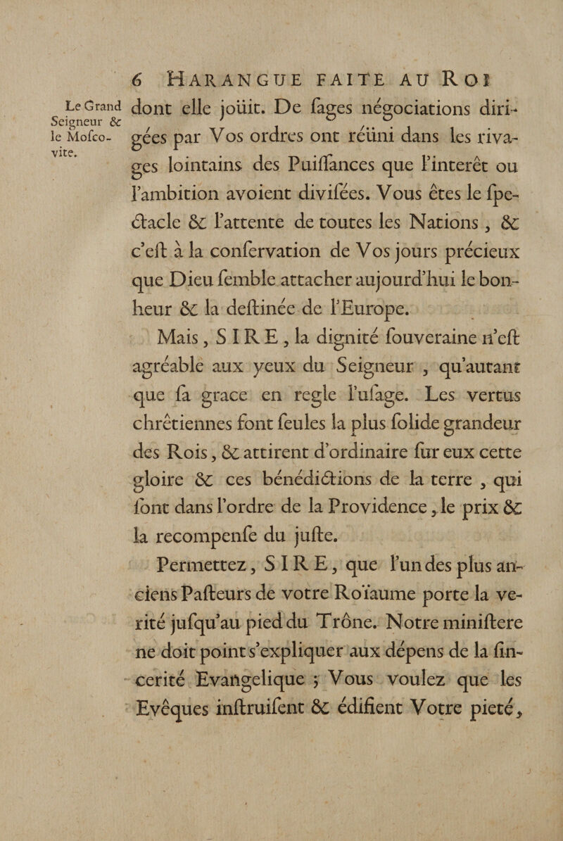 Le Grand dont elle ioüic. De faees négociations diri- Seigneur 6c ; ° /#s . le Mofco- gées par Vos ordres ont reüni dans les riva¬ ges lointains des Puilfances que l’intérêt ou l’ambition avoient divifées. Vous êtes le Ipe- étacle &amp; l’attente de toutes les Nations, &amp;c c’eft à la conlervation de Vos jours précieux que Dieu femble attacher aujourd’hui le bon¬ heur &amp; la deftinée de l’Europe. Mais, S IR E , la dignité fouveraine 11’eft agréable aux yeux du Seigneur , qu’autant que la grâce en réglé i’ufage. Les vertus chrétiennes font feules la plus folide grandeur des Rois, &amp; attirent d’ordinaire fur eux cette gloire &amp;c ccs bénédiétions de la terre , qui font dans l’ordre de la Providence ,1e prix Ô£ la recompenfe du julte. Permettez, SIRE, que l’un des plus an¬ ciens Pafteurs de votre Roïaume porte la vé¬ rité jufqu’au pied du Trône. Notre miniftere ne doit point s’expliquer aux dépens de la fin~ cerité Evangélique ; Vous voulez que les Evêques inftruifent &amp;c édifient Votre pieté.