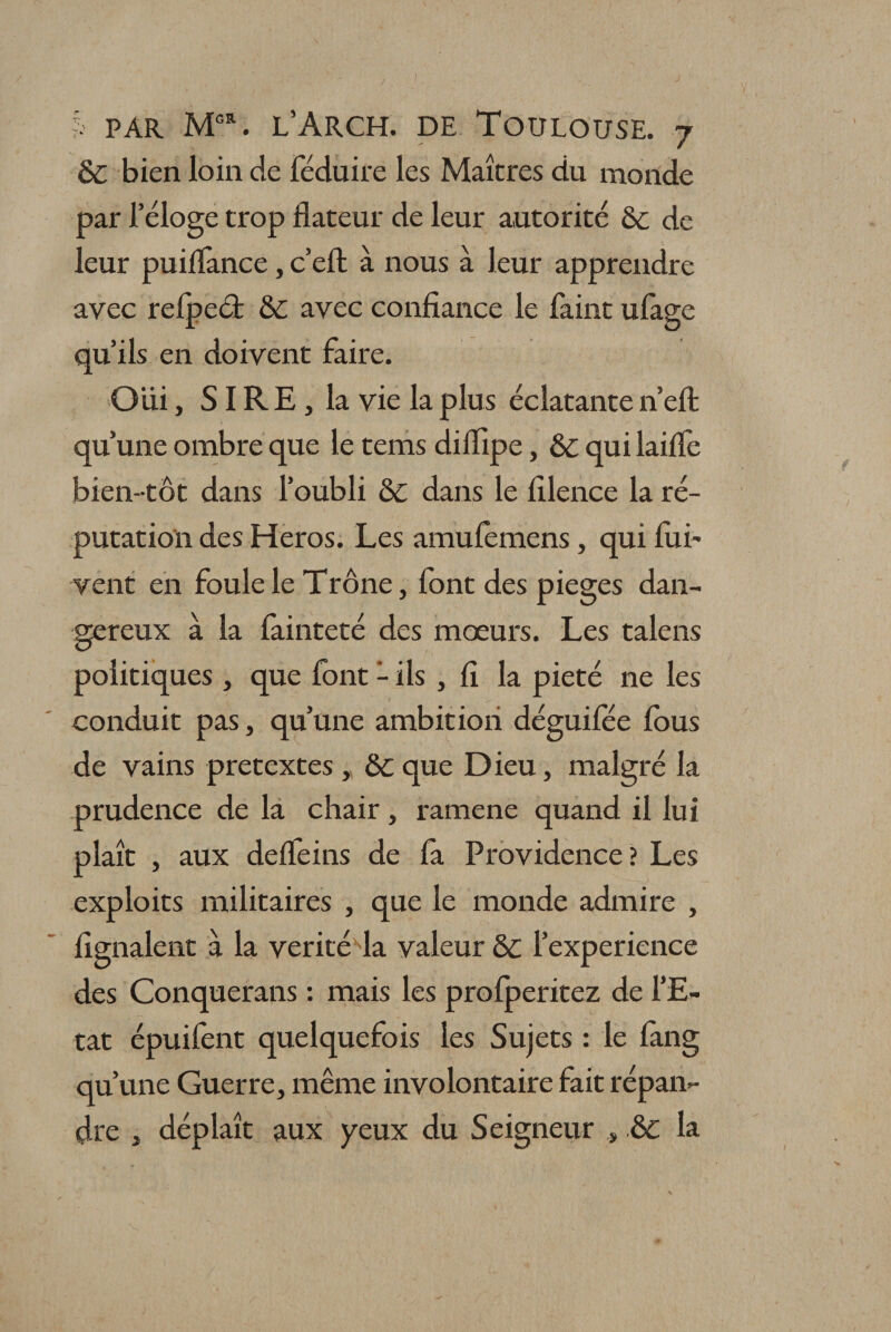 6c bien loin de féduire les Maîtres du monde par l’éloge trop dateur de leur autorité 6c de leur puilfance, c’eft à nous à leur apprendre avec relpeét 6c avec confiance le faint ufage qu’ils en doivent faire. Oui, S IR E, la vie la plus éclatante 11’efl: qu’une ombre que le tems difiipe, 6c qui laifie bien-tôt dans l’oubli 6c dans le filence la ré¬ putation des Héros. Les amulemens, qui dri¬ vent en foule le Trône, font des piégés dan¬ gereux à la fainteté des mœurs. Les talens politiques , que font - ils , fi la pieté ne les conduit pas, qu’une ambition déguifée fous de vains prétextés , 6c que Dieu, malgré la prudence de la chair, ramene quand il lui plaît , aux defieins de la Providence ? Les exploits militaires , que le monde admire , lignaient à la vérité fia valeur 6c l’experience des Conquerans : mais les prolperitez de l’E¬ tat épuilent quelquefois les Sujets : le lang qu’une Guerre, même involontaire fait répan¬ dre , déplaît aux yeux du Seigneur , 6c la