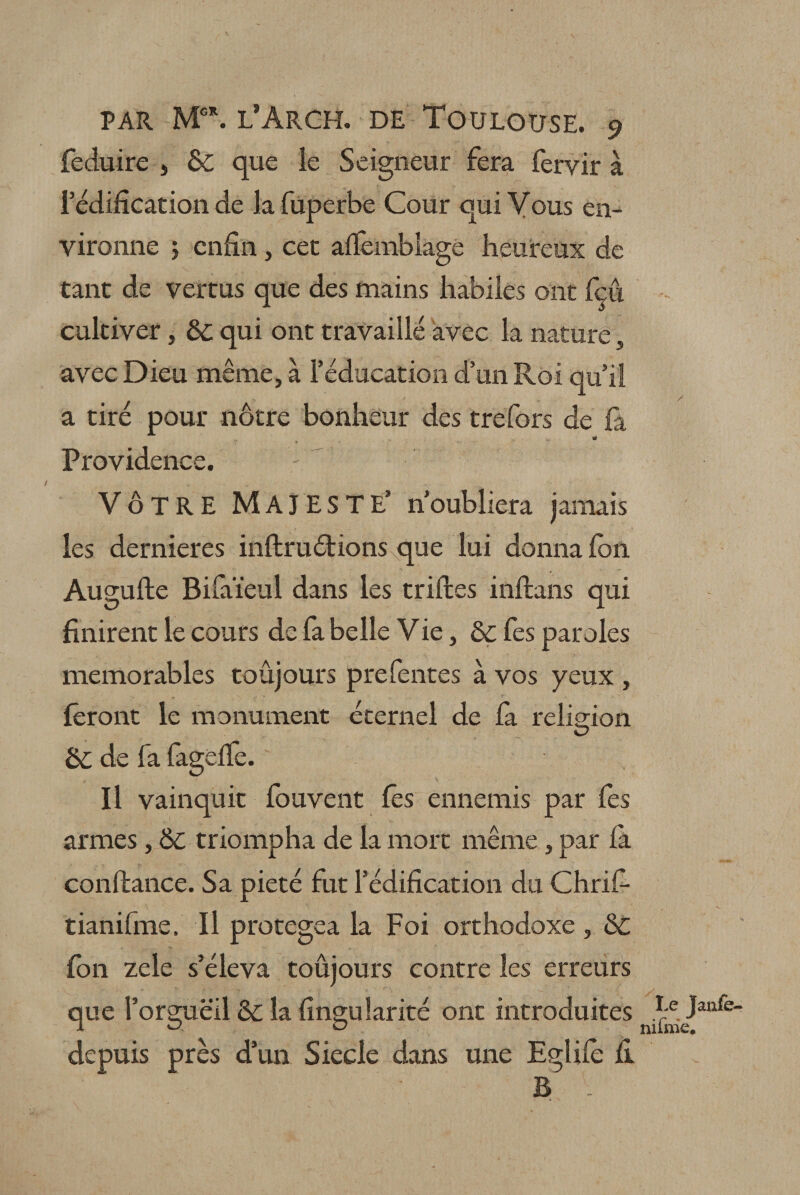 feduire 5 5c que le Seigneur fera fervir à l’édification de la fuperbe Cour qui Vous en¬ vironne j enfin , cet alfemblagé heureux de tant de vertus que des mains habiles ont feu cultiver, ôc qui ont travaillé avec la nature, avec Dieu même, à l’éducation d’un Roi qu’il a tiré pour nôtre bonheur des trefors de fa «a Providence. VÔTRE MAJESTE’ n’oubliera jamais les dernieres inftruétions que lui donna Ion Augufte Biuiïeul dans les trilles inllans qui finirent le cours de fa belle Vie, ôc fes paroles mémorables toujours prefentes à vos yeux , feront le monument éternel de la religion O 5c de fa fagélfe. Il vainquit fouvent fes ennemis par fes armes , &amp;c triompha de la mort même , par la confiance. Sa pieté fut l’édification du Chrif- tianifme. Il protégea la Foi orthodoxe , 5c fen zele s’éleva toûjours contre les erreurs que l’orgueil 5c la fingularité ont introduites depuis près d’un Siecle dans une Eglife fi B .