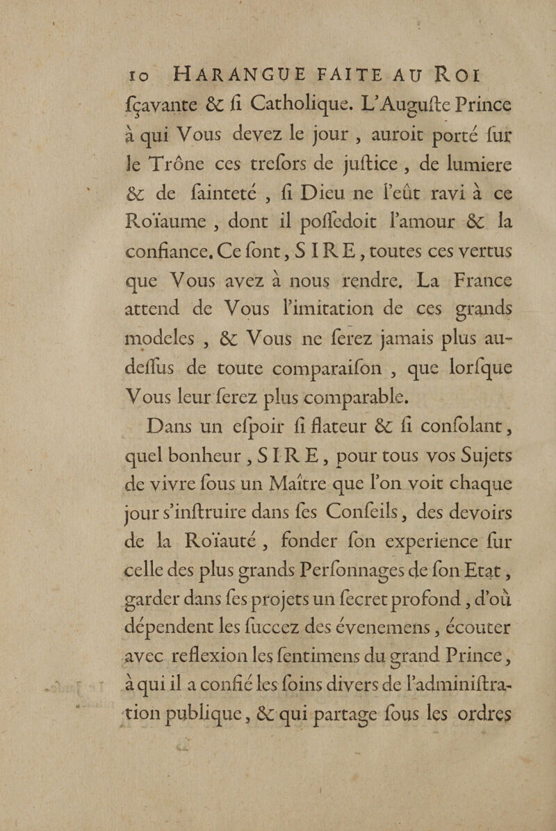 fçavante Ô£ fi Catholique. L’Augufte Prince à qui Vous devez le jour , auroit porté lui* le Trône ces trefors de juftice , de lumière &amp; de fainteté , li Dieu ne l’eût ravi à ce Roïaume , dont il polïèdoit l’amour 6c la confiance. Ce font, S IRE, toutes ces vertus que Vous avez à nous rendre. La France attend de Vous l’imitation de ces grands modèles , &amp;; Vous ne ferez jamais plus au- defilis de toute comparaifon , que lorfque Vous leur ferez plus comparable. Dans un efpoir fi flateur &amp; fi confolant, quel bonheur , SIR E, pour tous vos Sujets de vivre fous un Maître que l’on voit chaque jour s’inftruire dans fes Confeils, des devoirs de la Roïauté , fonder Ion expérience fur celle des plus grands Perlonnages de fon Etat, garder dans fes projets un fecret profond, d’où, dépendent les fuccez des évenemens, écouter avec reflexion les fentimens du grand Prince, à qui il a confié les foins divers de l’adminiftra- tion publique, &amp; qui partage fous les ordres