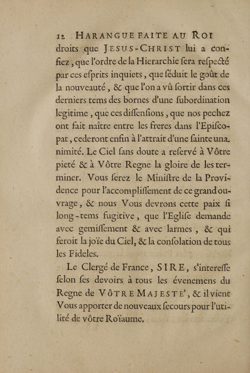 droits que JESUS-CHRIST lui a con¬ fiez , qùe l’ordre de la Hiérarchie fera refpeété par ces efprits inquiets, que féduit le goût de la nouveauté, 6c que l’on a vu ibrtir dans ces derniers tems des bornes d’une fubordination légitimé , que cesdilTenfions, que nos pechez ont fait naître entre les freres dans l’Epifco- pat, céderont enfin à l’attrait d’une fainte una¬ nimité. Le Ciel fans doute a refervé à Vôtre pieté &amp; à Vôtre Régné la gloire de les ter¬ miner. Vous ferez le Miniftre de la Provi¬ dence pour l’accomplifïément de ce grand ou¬ vrage, 6c nous Vous devrons cette paix fi long - tems fugitive , que l’Eglifè demande avec gemiffement 6c avec larmes , &amp; qui feroit la joïe du Ciel, 6c la confolation de tous les Fideles. Le Clergé de France, SIRE, s’intereffe félon fes devoirs à tous les évenemens du Régné de VÔTRE M AJ ESTE1, &amp; il vient Vous apporter de nouveaux fecours pour l’uti¬ lité de vôtre Roïaume,