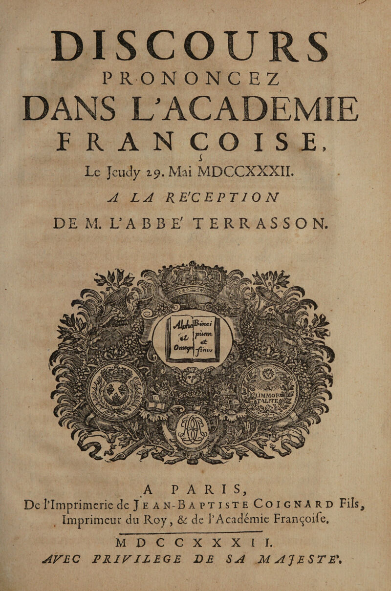 DISCOURS P RON O N C H Z DANS L’ACADEMIE FRANÇOISE. Le Jcudy 2.9. Mai MDCCXXXII. A LA RE'C EPT1 O N DE M. L’ABBE' T E R R A S S O N. A PARIS, De l’Imprimerie de Je an-Baptiste Coignard Fils, Imprimeur du Roy, &amp; de i’Académie Françoife, MDCCXXXII. AVEC PRIVILEGE DE SA MAJESTE\