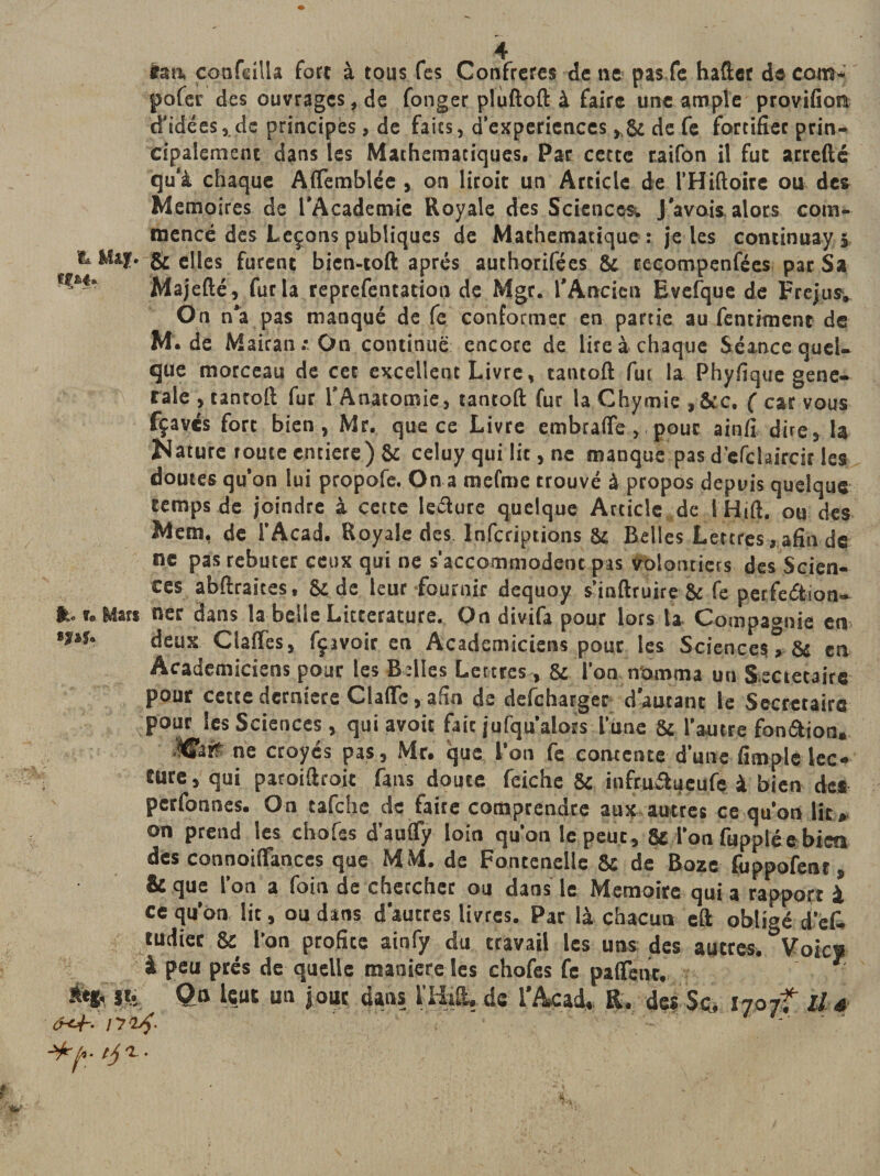 UM çonfeilla fort à tous fes Confrères de ne pasfe hafter decom- pofer des ouvrages, de fonger plùftoft à faire une ample provifiora d'idées, de principes, de faits, d’experiences ,8c de fe fortifier prin¬ cipalement dans les Mathématiques, Par cette raifon il fut arrefté qu'à chaque Aflèmblée , on litoit un Article de l’Hiftoire ou des Mémoires de l’Academie Royale des Sciences. J'avais alors com¬ mencé des Leçons publiques de Mathématique : je les continuayj &amp; Ma;. &amp; elles furent bien-toft après authorifées 8t recompenfées par Sa **' Majefté, fur la reprefentation de Mgr. l'Ancien Evefque de Fréjus, On n'a pas manqué de fe conformer en partie au fentiment de M. de Mairan ; On continué encore de lire à chaque Séance quel¬ que morceau de cet excellent Livre, tantoft fui la Phyfique gene¬ rale , tantoft fur l’Anatomie, tantoft fur la Chymie ,&amp;c. ( car vous fçavés fort bien, Mr. que ce Livre embrafle , pour ainfi dire, la Sature route entière) 8c celuy qui lit, ne manque pas d’efclaircit les doutes qu’on lui propofe. On a mefme trouvé à propos depuis quelque temps de joindre à cette leéture quelque Article de lHift, ou des Mem, de l’Acad. Royale des. Infcriptions 8c Belles Lettres, afin de ne pas rebuter ceux qui ne s’accommodentpas volontiers des Scien¬ ces abftraices, 8c de leur-fournir dequoy s’inftruire 8c fe perfeétion- lt. t. Mars ner dans la belle Littérature. On divifa pour lors la Compagnie en tJlU deux Claffes, fçavoir en Académiciens pour les Sciences, 8d en Académiciens pour les Belles Lertres, 8c l’on nomma un Sociétaire pour cette derniere Claflc, afin de defeharger d'autant le Secrétaire pour les Sciences, qui avoir fait jufqu'alors l’une 8c l’autre fon&amp;ion. Carf ne croyes pas, Mr. que l’on fe contente d’une fimple lec¬ ture, qui paroiftroit fans doute feiche 8c iufruitueufç à bien des petfonnes. On tafehe de faite comprendre aux antres ce qu’on lie, on prend les chofes d’aufly loin qu’on le peut, 8c l’on fuppléebien des connoiflances que MM. de Fontenelle 8c de Boze fuppofent, &amp; que l’on a foin de chercher ou dans le Mémoire qui a rapport à ce qu on lit, ou dans d'autres livres. Par là chacun eft obligé d’eC, tudicr &amp; l’on profite ainfy du travail les uns des autres, Voies à peu prés de quelle maniéré les chofes fe palfent. ■' fcfr %% Qo leut un jour dans l’Ilift, de l'Acad, R. des Sç, i7o 7f hj