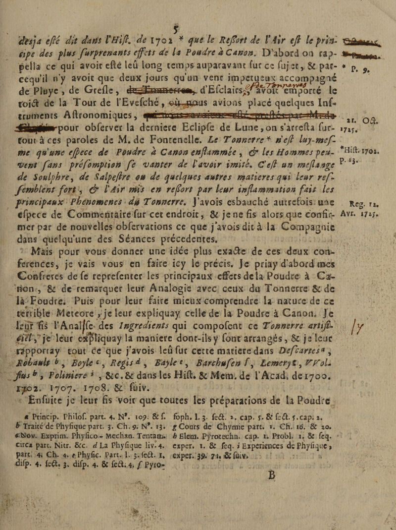 cipe des plus flurprenants effets de la Poudre a Canon. D’abord on cap¬ pella ce qui avoic efté leû long temps auparavant fur ce fujet, &amp; par- cequ’il n y avoir que deux jours qu'un vent impétueux accompagné de Pluye , de Grefle, d’Efclaics^a&lt;vo?retffporcé le toid de la Tour de l'Evefché 9 ^ù^oaus avions placé quelques Inf* trmnents Aftronomiques, * p. 9. 2f« Ovt&gt; &gt;7iî. 1702, p. ij. Reg. 11, pour obferver la dernicre Eclipfe de Lune,on s’arrefta fur- tour à ces paroles de M. de Fontenelle, Le Tonnerre * rieft luy-mef- toc qu'une ejpece de Poudre a Canon enflammée , &amp; les Hommes peu¬ vent fans préemption fe vanter de l'avoir imité, Cefl un méfia âge de Soulphre, de Salpeftre ou de quelques autres matières qui leur ref- femblent fort, &amp; l'Air mis en refort par leur inflammation fait les principaux Pbenomenes du Tonnerre, J’avois esbauché autrefois une efpece de Commentaire fur cet endroit, &amp;jenefis alors que confier Avr* w* mer par de nouvelles obfervacions ce que j avais dit à la Compagnie dans quelqu’une des Séances précédentes. ‘ ' - Mais pour vous donner une idée plus exade de ces deux con¬ férences , je vais vous en faire icy le précis, je priay d’abord mes Confrères de fe reprefenter les principaux effets delà Poudre à Ca¬ non , &amp; de remarquer leur Analogie avec ceux du Tonnerre &amp; de là Foudre. Puis pour leur faire mieux comprendre la nature de ce terrible Meteore , je leur cxpîiquay celle de la Poudre à Canon* Je leur fis rAnal|fe* des Ingrédients qui compofent ce Tonnerre artijii. 4iet'Tje leur cxfüiquay la maniéré donc-ilsy font arrangés, 6c je leur rapporray tout ce que j’avois leû fur cette matière dans Oefcartes* , RobauU b y Boy le c, Regis À , Bayle *, Barchufen f, Lemeryt, VFoU fusb , P oit niere &gt; , &amp;c.&amp;dans les Hift. &amp; Mcm. de l’Acad. deiyoo. 1^02. I707. 1708. &amp; fuiv. Enfuice je leur fis voir que toutes les préparations de la Poudre a Princip. Philof. part. 4. N*. îo&amp; f, fbph. 1. 5. feét. a. cap. 5. &amp; ùû. f.cap. 1. b Traité de Phyfique part. 3. Ch. 9. N*. 13. £ Cours de Chymie part. ». Ch. 16. &amp; 40. *&amp;Sov. Exprim. Phyfito - Médian. Tentais. &amp;Elem. Pÿrotechn. cap. 1. Probl. 1. &amp; feq. circa part. Nitr. &amp;c. d La Phyfique liv.4. exper» 1. &amp; feq. i Expériences de Phyfique, part, 4. Ch. 4. e Phyfic. Part. 1. $.fe£t. 1, exper. $9. 71* &amp;fuiv. djfp. 4. (eét, jt difp. 4. &amp; fed; 4. f Pyro- B \y