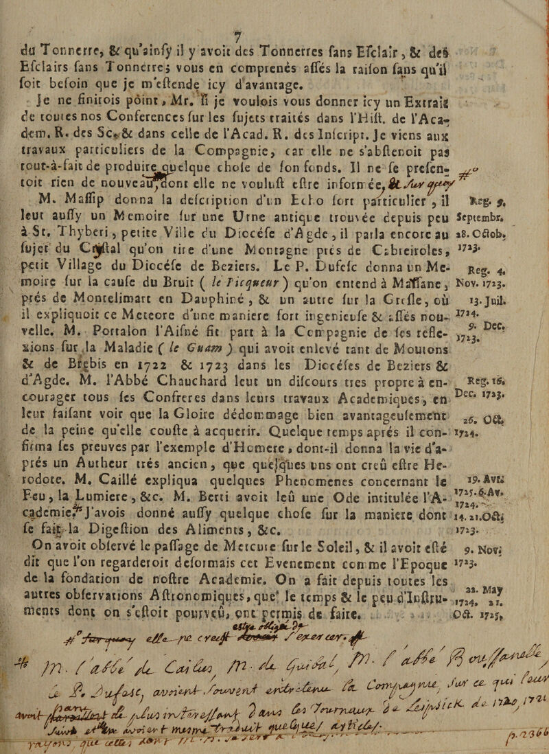/ du Tonnerre, &amp; qn ainfy iî y avoir des Tonnerres fans Efclalr 5 &amp; del Efclairs fans Tonnerre* vous en ccmprenès afles la railon fans qu'il foie befoin que je m'eftende icy d avantage. je ne finirois point, Mr. fi je voulois vous donner icy un Extraie de rouies nos Conférences fur les fujecs traités dans l’Hift de fAca~ dem. R* des 5c* &amp; dans celle de l’Acad. R. des Inicript. Je viens aux travaux particuliers de la Compagnie, car elle ne s’abftenoit pas rout-à-fait de produireouelque choie de fon fonds. 11 ne fe prefen- r/”' A~ -—Ii,fl eftre inforn éz*StSu^y un Echo fort particulier , iî toit rien de nouveal^aont elle ne vou M. Marti p donna la delciipticn d leur auffy un Mémoire fur une Urne antique troméc depuis peu Sqnembr. à St, 1 hyberi, petite Ville du Diccéfe d’Agdc,il parla encore au sS.cüoh* fujet du Caftai qu’on rire d'une Montagne près de Cabteiroles, 37î* petit Village du Dicccfc de Beziers. Le P. Dufelc donna un Me- j*eg. 4, moue (ur la caufe du Bruit ( le Ficqueur') qu’on entend à Matfane* Nov. 1723. prés de Moncelimatt en Dauphiné, 8e un autre fur la Grtfle,cù i3*Juil. iî expÜquoit ce Meteore d'une maniéré fort ingenienfe 8e allés nou- 1724, velle. M. Porralon l'Aifné fit part à la Compagnie de fes refle- JDcc? lions fur la Maladie ( le Guam ) qui avoit enlevé tant de Moutons &amp; de Brebis en 1722 &amp; 1723 dans les Diccéfes de Beziers &amp; d'Agde. M. l’Abbé Chauchard leur un difeours très propre à en- Reg.ré, courager tous fes Confrères dans leurs travaux Academiques, en ^ec* î7â** leur faifant voir que la Gloire dédommage bien avantageufemetu z6p de la peine qu’elle courte à acquérir. Quelque temps après il con- 1714. fiftna (es preuves par l’exemple d’Hcmcre, dont~il donna lavicd'a- prés un Autheur très ancien, que quejques uns ont creû eftre Hé¬ rodote, M. Caillé expliqua quelques Phencmenes concernant le ip*Avk Feu, la Lumière, &amp;c. M. Berti aveit leû une Ode intitulée PA- 3^ cadcmie^J’avois donné aufify quelque chofe fur la maniéré dont i4.»i.oftj fe fait la Digcftion des Aliments, &amp;c. *723. On avoit oblervé le partage de Mercure furie Soleil, &amp; iî avoir cfté 9. Nov; dit que fon regarderoit déformais cet Evénement comme l’Epoque li%b de la fondation de neftre Academie. On a fait depuis toutes les autres obfervatrons Aftrcnemiques, quef le temps &amp; le peu ciTnrtru» ^ï. ments dont on s'eftoit ponrveib ont permis de faire. est**. Q&amp;. 17 i$t ^ z//!*■—./ 1 J77 • Z Zôt’ /Cl... Z(£i Zfl • sic Tf Z1 ^ A7 / ^ / WA SA A. J /ItAïiAnl Al. t aj C. CbVïl 7 ? fOUA a LU ctCGt ) //* !7&lt;ru-nau^ A