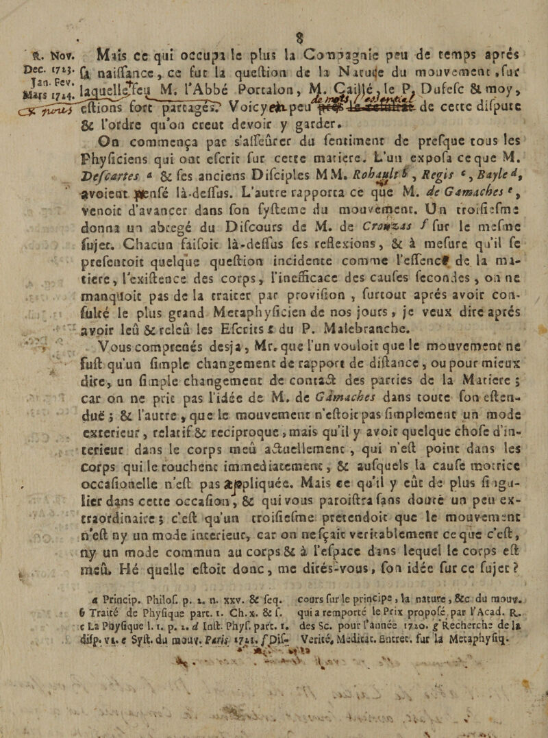 S - Nov. M*îs ce qui occupi le plus la Compagnie peu de temps après *715'&amp; nailfancc, ce fut la queftion de h Natuije du mouvement .fur lîtl' laquellgîfeu M. l’Abbé Porcalon, M. Caillé , le P. Dufefc &amp; rnoy, eftions fore parcages? V oicyefctpeu de cecte crnputc Si Tordre quon créât devoir y garder» On commença par saiFeurcr du fermaient de prefque tous les Phyficiens qui ont efcric fur cette matière. L’un expofa ceque M. Defcartes * &amp; fes anciens Difciples MM» Rohapltb , Regis c, Bayle d9 ^voient |¥enfé là-delfus. L’autre rapporta ce que M. de Gamaches ' , venoic d’avancer dans fon fyfteme du mouvement. Un troifîïfme donna un abrégé du Difcours de M. de Crawlas f fur le m e fine fujer» Chacun faifoic là-ddfus fes reflexions, Si à mefure qu’il fe prefentoit quelque queftion incidente comme TefTenc# de la ma¬ tière, lexiftence des corps, l’inefficace des caufes fécondés, on ne manqiîoic pas de la traiter par provifion , furtoar après avoir con- fuite le plus grand Metaphyficien de nos jours, je veux dire apres avoir leûôcrcleû les Efcritsidu P. Maiebranche. Vous comprends desja, Mr, que Tun vouloit que le mouvement ns fuft qu’un fimpîe changement de rapport de diftance, ou pour mieux dire, un fimple changement de contaél des parties de la Maricre 5 car on ne prit pas l’idée de M* de Gamaohes dans toute fon eften- dué 7 &amp; l’autre , que le mouvement n’eftok pas Amplement un mode extérieur, relatif &amp; réciproque &gt; mais qu’il y avoir quelque chofe d’in» terieur dans le corps ni eu adudlement , qui n’eft point dans les Corps qui le touchent immédiatement, &amp; aufquels la caufe motrice occafionelle n’eft pas appliquée. Mais ce qu'il y eût de plus fi iga- lier dans cette occafion, &amp; qui vous paroiftra fans douté un peu ex¬ traordinaire 5 c’eft qu’un croifiefme pretendoit que le mouvement n’eft ny un mode intérieur, car on nefçait véritablement ce que c*eft, ay un mode commun au corps Si à l’efpace dans lequel le corps eft msû» Hé quelle eftoic donc, me dirés-vous, fon idée farce fujet? a Princip. Philof. p. 1. n. xxv. &amp; feq. cours far le principe , h nature, &amp;c du tuouv. h Traité de Phyfîque part. 1. Ch.x. &amp; f. qui a remporté le Prix proposé par P Acad. R* c La Ptoyfrque 1.1. p. z, d Inft. Phyf. parc. 1. des Sc. pour l’année 1710. g Recherche de U vi. e Syft. du raau^. P*m *7u. /pif- Vérité^ Méditât. Entrer, fur 1a Metaphyfiq.