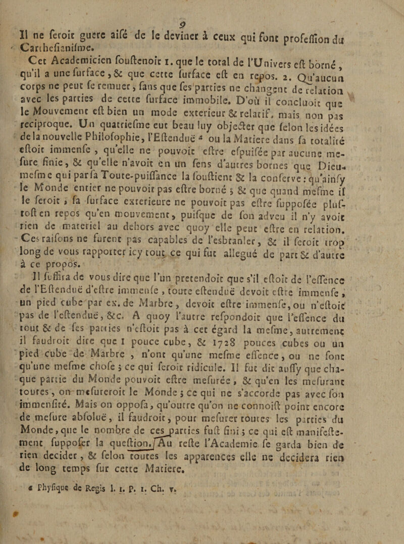 Il ne feroit guère aifé de le deviner à ceux qui font profeflion du Çanhefianifme. Cet Académicien fouftenoir i. que le total de l’Univers eft borné qu’il a une furface ,&amp; que cette furface eft en repos. 2. Qu’aucun corps ne peut fe remuer, fans que fespjrties ne changent déflation avec les parties de cette furface immobile. D’où il concluait que le Mouvement eft bien un mode extérieur &amp; relatif, mais non pas réciproque. Un quatriefme eut beau luy objeéter que félon les idées de la nouvelle Philofophie, l’Eftendue a ou la Matière dans fa totalité eftoit immenfc , qu’elle ne pouvoir eftre efpuifée par aucune me- fure finie) 5e quelle navoir en un fens dautres bornes que Dieu* mefme qui parla Touce-puiflance la fouftient U la confervet qu'ainfy le Monde entier ne pouvoir pas eftre borné } &amp; que quand mefme il le feroit * fa furface extérieure ne pouvoir pas eftre fuppofée pîuf- roften repos qu’en mouvement, puifquc de fon advqu il n’y avoir rien de materiel au dehors avec quoy elle peut eftre en relation. Ces raifens ne furent pas capables de l’esbtanler, &amp; il feroit trop long de vous rapporter icy tout ce qui fut allégué de part &amp; d’autre à ce propos. Il flffira de vous dire que l’un pretendoit que s’il eftoit de l’eflencc de l’Eftenduë d’eftre immenfc , toute eftenduë de voit eftre immenfe , tin pied cube par ex.de Marbre, devoit eftre immenfe,ou n’eftoic pas de l’eftenduë, &amp;c, A quoy l’autre refpondoit que l’eflcncc du tout &amp; de fes parties n’eftoit pas à cet égard la mefme, autrement il faudroit dire que I pouce cube, &amp; 1728 pouces cubes ou un pied cuoe de Marbre , nont qu une niefme eflence, ou ne font qu’une mefme chofe ; ce qui feroit ridicule. 11 fut dit auffy que cha¬ que partie du Monde pouvoir eftre mefurée, &amp; qu’en les mefurant toutes, onmefureroit le Monde} ce qui ne s’accorde pas avec fon immenfité. Mais on oppofa, qu’outre qu’on ne connoift point encore de mefure abfoluë, il faudroit, pour mefurer toutes les parties du Monde,que le nombre de cessâmes fuft fini} ce qui eft manifefte- menc fuppofer la queftionJ’Au refte l’Academie fe garda bien de rien décider, &amp; félon toutes les apparences elle ns décidera rien de long temps fur cette Matière. V « fhyfujus de Regis 1. 1. p. 1. Ch. v.