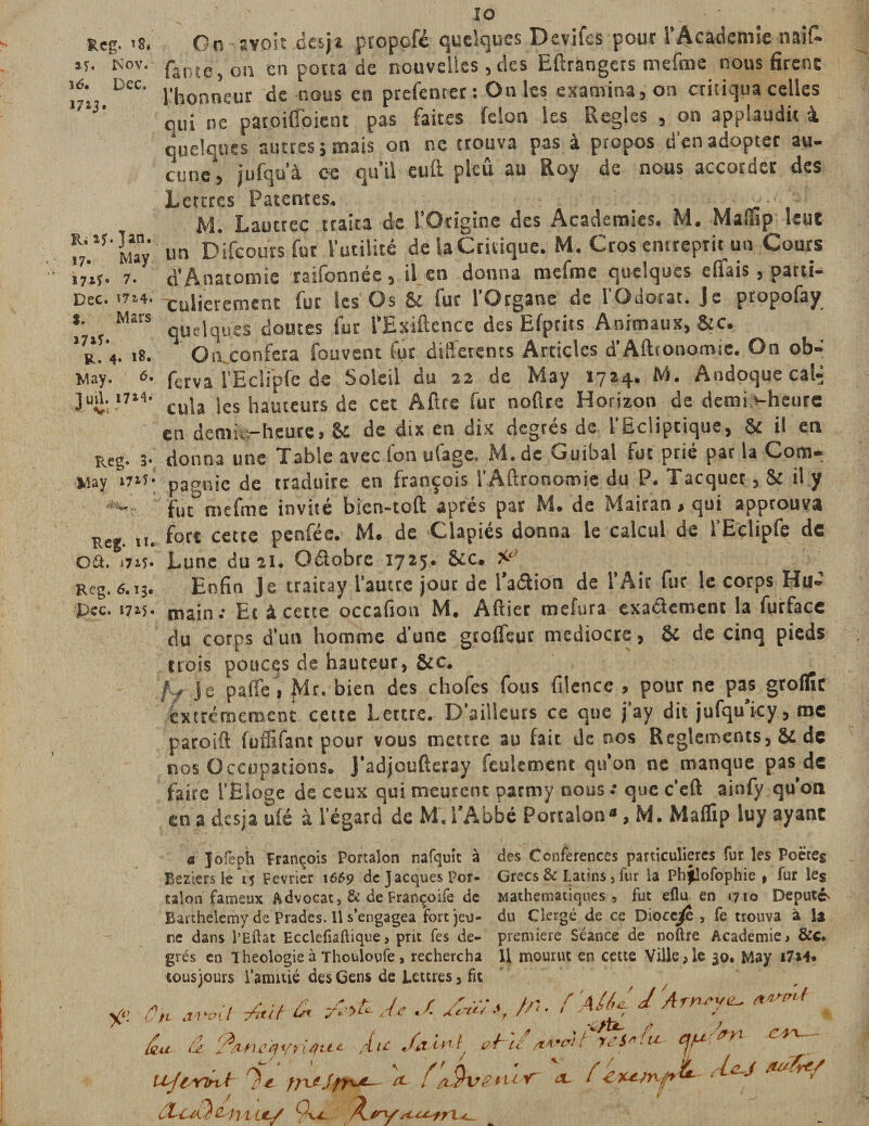 Reg. *8* »5. Nov. îtf. Dec. 1713* ÏUîf.jan. 17. May 17if. 7. Dec. *72.4* I. Mars 17*5» R. 4» 18. May. à. fini. 17M. Reg» 3- May i7i5 • Reg. 11. Gét. 172.5» Reg. 6.13. pcc. 172-5 - y: lo . ■ On îvoit cesja propcfé quelques Devifes pour l’Academie naît faute, on en porta de nouvelles, tics Etrangers mefme nous firent l'honneur de nous en prefenter : On les examina, on critiqua celles qui ne patoiffpient pas faites félon les Réglés , on applaudit à quelques autres; mais on ne trouva pas à propos d'en adopter au¬ cune*, jufqu’à oc qu’il eut pleû au Roy de nous accorder des Lettres Patentes. ( M. Lautrec traira de l’Origine des Academies. M. Malïip leut un Difcours fur l’utilité de iaCritique. M. Gros entreprit un Cours d’Anatomie raifonnée, il en donna mefme quelques étais, parti¬ culièrement fur les Os &amp; fur l'Organe de l'Odorat. Je propofay quelques doutes fur l’Esitence des Efprits Animaux, &amp;c. On. conféra fouvent fur differents Articles d’Atronomie. On ob- ferva l’Eclipfe de Soleil du 22 de May 1724. M. Andoquecal-; cula les hauteurs de cet Atre fur notre Horizon de demi vheure en demi.-heure, S- de dix en dix degrés de 1 Ecliptique, Se il en donna une Table avec l'on ufage. M. de Guibal fut prié par la Com¬ pagnie de traduire en françois l’Attronomie du P. Tacquet, &amp; il y fut°mefme invité bien-tot après par M. de Mairan, qui approuva fort cette penfée. M. de Ciapiés donna le calcul de l’Eclipfe de Lune du 21. Octobre 1725. 8cc. Enfin Je traitay l'autre jour de l’adlion de l’Air fur le corps Hu¬ main; Et à cette occafion M. Atier mefura exactement la furface du corps d’un homme d’une gtoffsut médiocre, &amp; de cinq pieds trois pouces de hauteur, &amp;c. /y je palfe, Mr. bien des chofes fous filence , pour ne pas groflîc extrêmement cette Lettre. D'aiîleuts ce que j ay dit jufqu icy, roc paroit fuffifant pour vous mettre au fait de nos Reglements, &amp;i de nos Occupations. J’adjouteray feulement qu’on ne manque pas de faire l’Eloge de ceux qui meurent parmy nous; quec’eft ainfy qu’on en a des;a ufé à l’égard de M. l’Abbé Portalon», M. Maflip luy ayant a Jofeph François Portaion nafquit à des Conférences particulières fur les Poètes Reziersle^ Février 1669 de JacquesPor- Grecs &amp; Latins 5 fur la Phflofophie , fur les talon fameux Advocat, &amp; de Françoife de Mathématiques, fut eflu en 1710 Député Barthélémy de Pradcs. Il s’engagea fort jeu- du Clergé de ce Dioce^e, fe trouva à U ne dans l’Eftat Ecclefiaftique, prit fes de- première Séance de noftre Academie &gt; &amp;c. grés en Iheologie à Thouloufe , rechercha 11 mourut en cette Ville ,1e 30. May i7M. tous jours l’amitié des Gens de Lettres, fit ôh ./. /J;*, //•• fAlUJArnsytL. ^ % &amp;u â 'fiuutyùfu* Au .Azint, mu/*» C^7 ujiYint frujfru^ A f 'tSkrenir ol teAcJ .*&amp;&amp;/ A T-ctùz mu/ 9v^. À. /'V