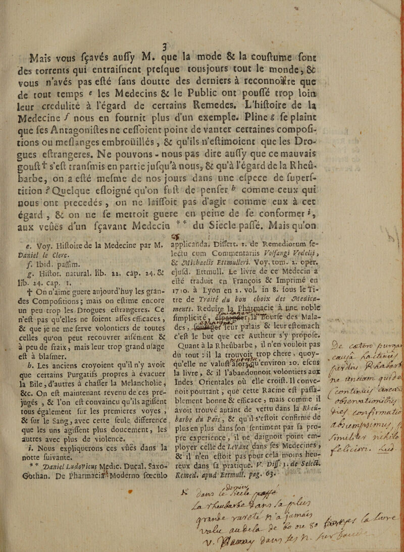 des torrents qui entraifnent prelque tousjours tout le monde vous navés pas efté fans doutee des derniers à reconnoî$re que de tout temps « les Médecins &amp; le Public ont pouffé trop loin leur crédulité à legard de certains Retnedes. L’hiftoire de la Médecins / nous en fournit plus d’un exemple. Pline s fe plaint que fes Antagoniftes ne ceffoient point de vanter certaines compofi- tions ou meflanges embroüillés, &amp; qu ils neftimoienc que les Dro¬ gues eftrangeres. Ne pouvons - nous pas dire auffy que ce mauvais gouft ^ s’eft tranfmis en partie jufqu’à nous, 81 qu’à l’égard de la Rheû* barbe, on a efté mefrne de nos jours dans une efpece de fuperf- dtion f Quelque efloigné qu’on fuit de penfer b comme ceux qui nous ont précédés , on ne iaiffoit. pas d’agir comme eux à cet égard , &amp; on ne fe metroic guere en peine de fe conformer aux veûés don fçavant Médecin ** du Siecle paffé. Mais qu’on e. Voy. Hiftoire de la Medecine par M. Daniel le Clerc. /. Ibid, paflîm. g. Hiftor. natural. Üb. n. câp. 24. &amp; lrb. 24* cap. i. » f On n’aime guere aujourd’huy les glan¬ des Compofitions; mais on eftime encore un peu trop les Drogues eftrangeres. Ce n’eft pas quelles ne foient affés efficaces, &amp; que ie ne me ferve volontiers de toutes celles qu’on peut recouvrer aifément &amp; à peu de fraix, mais leur trop grand ufage eft à blafmer. b. Les anciens croyoient qu’il n’y avoit que certains Purgatifs propres à évacuer la Bile 3 d’autres à chaffer la Melancholie, &amp;c. On eft maintenant revenu de ces pré¬ jugés , &amp; l’on eft convaincu qu’ils agirent tous également fur les premières voyes , &amp; fur le Sans j avec cette feule différence que les uns agiffent plus doucement, les autres avec plus de violence, i. Nous expliquerons ces vûes dans la notte fuivante. * * 'Daniel Ludovicus Medic, Ducal. Saxo» Oothan. De Pharmacia-Moderne fœculo applicafîda. Diffère. i. de Remediorum fe- îeéiu cum Commentariis Volfavgi Ve délit * &amp; Mnhaeiis Etttnullen. Voy. tom. 2. oper. ejufd. Ettmull. Le livre de ce Médecin a efté traduit en François &amp; Imprimé en i7&gt;o. à Lyon en 2. vol. in 8. fous le Ti¬ tre de Traité du bon choix des tMedica- ments. Réduire k Pharmacie à une. noble limplicité, r]'1 à’* TTourfe des Mala¬ des , palais 8c leureftomach c’eft le but que cet Autheur s’y pro'pofe. Quant à la Rheûbarbe , il n’en vouloir pas du tout : il la trouvoit trop chere . quoy- qu’elle ne valuft^aforivqu’environ z°* la livre, 8c il l’abandonnoit volontiers aux Indes Orientales où elle croift. Il conve- m Ogfiénro fjU-rv), A ^ /Q-t-Q CetUJat— t*/ fa t y M u fâ r\ ** m | noit pourtant &gt; que cette Racine eft pafla- , blement bonne &amp; efficace 3 mais comme il fairrJdnfa avoit trouvé autant de vertu dans la Rheu- èarbe dit Pais, &amp; qu’il s’eftoit confirmé de plus en plus dansfon fentiment par fa pro¬ pre expérience, il ne daignoit point em¬ ployer celle de levant dans fes Médecines * &amp; il n’en eftoit pas pour cela moins heu¬ reux dans fa pratique. V. Vijfri» de Selefa Reined. apud Ettmitü. pag, 63. {jry 3 fi{r /7?/t ZlJl fi, nr './M / 1 r, faûuJtL*^ ^ % su *', ? ÿ tuvj £1 fr- ' ■y,