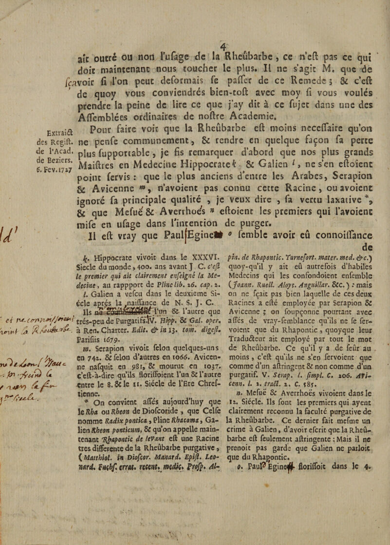 w ast outré ou non l’ufage de la Rheùbarbe, ce n'eft pas ce qui doit maintenant nous toucher le plus. Il ne s’agit M, que de feavoir fi l’on peut déformais fe pafifer de ce Remede ; &amp; c’eft de quov vous conviendrés bien-toft avec moy fi vous voulés prendre la peine de lire ce que j’ay dit à ce fujet dans une des Aftemblées ordinaires de noftre Academie. Enrsia Pour faire voit que la Rheùbarbe eft moins neceftaire qu’on des Regift. ne penfe communément, &amp; rendre en quelque façon fa perte de l'Acad. „{uS {importable, je fis remarquer d’abord que nos plus grands Maiftres en Medeciue Hippocratef 8c Galien 1, ne s’en eftoienc point fervis : que le plus anciens d'entre les Arabes, Serapion &amp; Avicenne m, n’avoient pas connu cette Racine, ou avoient ignoré fa principale qualité , je veux dire , fa vertu laxative % &amp; que Mefue &amp; Averthoe's » eftoienc les premiers qui l’avoient tnife en ufage dans l’intention de purger. Il eft vray que PauljEginel# 0 femble avoir eû connoiflance f[. Hippocrate vivoit dans le XXXVI. Siecle da monde, 400. ans avant J C. c'ejl le premier qui ait clairement enfeigné la Mé¬ decine y au rappport de Pline lib* %6, cap. s. I. Galien a vefeu dans le deuxieme Si¬ ècle après la naiffance de N. S. J. C. Ils &amp; l’autre que ' et rw-Ltrnn**/Jfie*Lï'\rés-peu de Purgatifs*3v. Hipp. &amp; Gai. oper• à Ren. Charter. Edit. &amp; in 13. tom. digeft. fa yÇfa*) (*■ f SUW Parifiis 167p. m. Serapion vivoit félon quelques-uns en 74s. &amp; félon d’autres en 1066. Avicen¬ ne nafquit en 981, &amp; mourut en 1037. c’eft&gt;à-dire qu’ils floriffoient l’un &amp; l’autre entre le 8.6c le 11. Siècle de l’Ere Chref- tienne. * On convient affés aujourd’huy que le Rb a ou Rbeon de Diofcoride , que Celfe nomme Radix pontica , Pline Rbacoma, Ga¬ lien Rbeon ponticuMf &amp; qu’on appelle main¬ tenant 'Rhapontic de levant eft une Racine très differente de la Rheùbarbe purgative, ( Matthiol. in Diofcor. Manard. Epijt, Léo- mrd. fnçb/1 crm. recent, medic, Frofp. Al¬ pin. de Rhapontic. Tarnefort. mater, med. &amp;c.) quoy-qu’il y ait eû autrefois d’habiles Médecins qui les confondoient enfemble {Joann. Rnell. Aloyt. Anguillat. 8cc. ) : mais on ne fçaic pas bien laquelle de ces deux Racines a efté employée par Serapion &amp; Avicenne ; on foupçonne pourtant avec affés de vray-femblançe qu’ils ne fe fer- voient que du Rhapontic, quoyque leur Tradu&amp;eur ait employé par tout le mot de Rheùbarbe. Ce qu’il y a de feûr au moins , c’eft qu’ils ne s’en fervoient que comme d’un aftringent &amp; non comme d’un purgatif. V. Serap. t. jimpl. C. 10 6. AV U cenn. /. x. traft. 2. C. ç8f. n. Mefuë 8c Averrhoës vivoienc dans le n. Siècle. Ils font les premiers qui ayent clairement reconnu la faculté purgative de la Rheùbarbe. Ce dernier fait mefme un crime à Galien, d’avoir eferit que la Rheu- barbe eft feulement aftringente : Mais il ne prenoit pas garde que Galien ne pailoic que du Rhagontic. Q. Paup Egine^ floriffoit dans le 4»