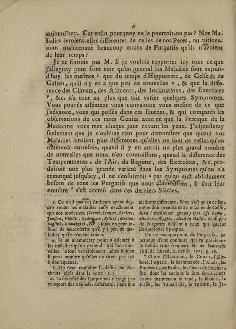 s&amp;ujourcThuy. Car enfin pourquoy ne le pourroit.on pas ? Nos Ma¬ ladies feroient-elîes differentes de celles cîenosPeres, ou aurions- nous mairuenanc beaucoup moins de Purgatifs qu'ils n avoienc de leur temps ? Je ne finirois pas M. fi je voulais rapporter icy tout ce que falleguay pour faire voir qu’en general les Maladies font aujouc-» d’huy les mefmes * que du temps d’Hippocrate, de Ceife&amp;£ de Galien, qu’il n’y en a que peu de nouvelles » , &amp; que la diffé¬ rence des Climats, des Aliments, des Inclinations, des Exercices &amp;c. n’a roue au plus que fait varier quelques Symptômes. Vous pouvés aifément vous convaincre vous mefme de ce que j’advance, vous qui puifés dans ces fources,&amp; qui comparés les obCervations de ces rares Genres avec ce que la Pratique de la Medecine vous met chaque jour devant les yeux. J’adjoufleray feulement que je n’oubliay rien pour demonftrer que quand nos Maladies feroienc plus differentes qu'elles ne font de celles qu’on ©fifervoic autrefois, quand il y en auroic un plus grand nombre de nouvelles que nous n’en connoiffons, quand la différence des Tempéraments, de l’Air, du Régime, des Exercices, &amp;c, pro- duiroit une plus grande variété dans les Symptômes qu’on n’a remarqué jufqu’icy , il ne s’enfuivroit * pas abfolumenc befoin de tous les Purgatifs que nous , fi fort leur nombre * s'eft accreû dans ces derniers Siècles. t. Ce n’eft pas'ces Autheurs ayent def- méthode differente, Zt ce n eft qu’en ce fen§ crit toutes les maladies auffy exactement qu’on doit prendte cette maxime de Celfe, que nos modernes, (Fernel,Sennerf&gt; Rivtere, alïud ( medicinæ genus ) «pus ejje Rom* , fonflon, Vvillis, Sydenham , Betlini, Morton, nliud in lÆgypto , aliud in Galliis. Ainfi peu Bagliviy Ramaxyini , fxc. ) Mafo on peut in- de Purgatifs fuffifent à ceux qui fçavenc ferer de leurs eferits qu’il y a peu de ma- les employer à propos, ladies qu’ils n’ayent connu. On ne manque point de Purgatifs , on h. Je ne m’amuferay point à difeuter fi manque d’une conduite qui en prévienne les maladies qu’on prétend, qui font nou- le befoin trop frequent. M. de Fontenelle velles, le font véritablement. Elles font en Hift. de l’Acad. R. des Sc. 17*4. p. 58. fi petit nombre qu’elles ne tirent pas icy * Outre l’Elaterium, le Cnicus, l’ElIe- à confequence. bore, l’Agaric , la Scammonée, l’Aloës ,le$ v. On peut confulter là-deffus les Au- Pruneaux , les Rofes, les Fleurs de Pefcher, theurs cités dans la notte [ t. ] &amp;c. dont les anciens fe font fervis,nou$ x. La diveriité des fymptomes n’exige pas avons maintenant le Séné , la Manne, la tousjours des Remedes differents} mais une Caffe , les Tamarinds &gt; le Turbith, le J a-