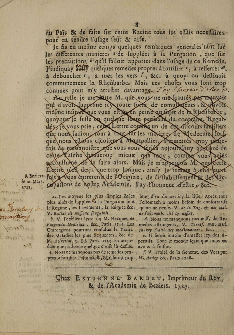 ^relîe je me^HOtte M. que^vou^ne mestéaurss^ps^rn d avoÎN^uppdmé ic^sjoutc-de compj$&amp;|ents , 5^ ne inim«¥sque vous eitl^gn peinè'N^iriirjec de nkBJfcréü ^q^je fufl'cba quelque ios^e pej^ka^é^u conmn^e? 'je, vous prie , ce^t^Letrre cmamQua de x^dtfcouî^iS nouKfaifions^ouc à les m^6iere&gt;^GeNvMedecia km $ efcohj^Ofc$&lt;^pdlier.^^ noifttje^fCÏe vous vousSmés atijouMIhoy afche\b^fuc()up mieux ouena^y , comtWvou maé^deHe faire alors. Mais pieff desja\ue trop loffgue &gt; ous encretenkde^pOtigine, ns de Voftrç AVadem ie„ J’ay nous oaneuc ^ïs 8c de faire fur cette Racine tous lès cffais neccftTicer pour en rendre l’ufage feue gc aifé. ', Je fis en mefme temps quelques remarques gencFaleskànt fut: les differentes maniérés a de fuppléer à la Purgation , que fur les précautions. ^ qu'il falloit apporter dans l’ufâge de ce Remede. J'indiquay afflSy quelques remedes propres a fortifier cy à refierrer à déboucher g &gt; à tuer les vers &amp;c. à quoy on deftiaok communément la Rheûbarbe. Mais ces chofçs vous font trop connues pour rny arreftec davantage. 7^y refîe je meSfene M. qufcxvou^ne m gr^é d avoÎN^uppdmé ic méfme inimwsque vous e 'je fuflecHi quj vous prie, ce â. Les moyens les plus {implçs Se les long d’en donner îcy la lifc Après roue plus aifés de fuppléer^ la Purgation font l’eftomach a moins befoin de confortâtes !e Régime , les Lavements, la SaigpéeStc. qo’on ne penfe. V. de la 2)ig. &amp; des maL V. Bellïni de mijfîone fanguïnis. de Ceftomach. cité cy-dejfaïi b V. l’cx^llent livre de M. Hecquet de , d. Nous ne manquons pas aufiy de Re« Vurganda. Mcdicinct &gt; &amp;c.. Paris J7*4» Les medes aftringents, V. Turnef, mat. med* Chirurgiens pourront confulter le Traité TaaVry Traité des médicaments, &amp;c. des vuladies les plus frequentes, &amp;c de e. U feroic inutile d’entalTer icy des A- M. Helvetmr, Ed. Paris i/t*. en -atcço- peritifs. Tout le monde fçait que nous eis dant que je&gt;do;nne quelque chofe là-ddfj,s. avons à foifon. fi No is ne manquons pas de remedes pro~ . f1 V, Traité de la Générât, de? Vers p^ï * pre$ fa fortifier i*eftom‘âcli&gt; 64.il feroit trop , M.,4i$dry &amp;c, Paris ,171$- E s T 1 h K N b Bar b u t , Imprimeur du Ray f ,Ae* rArürl^mie Af* 0