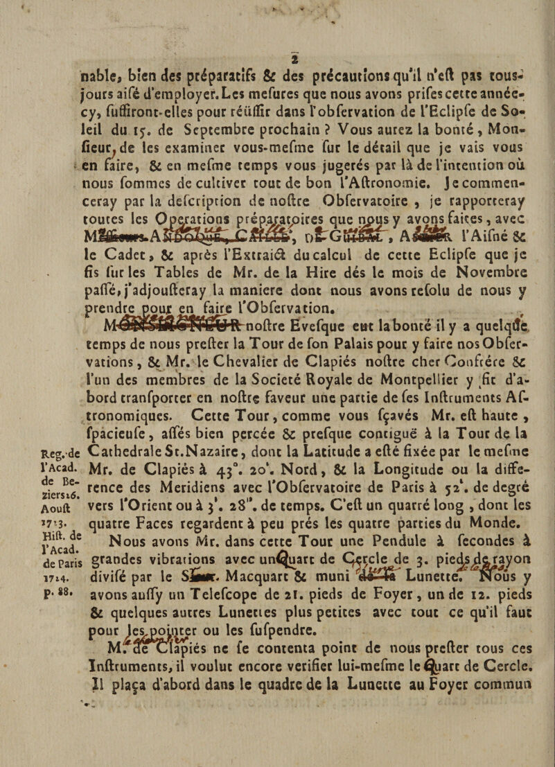 nable, bien des préparatifs &amp; des précautions qu'il n'eft pas cous- jours aifé d’employer. Les mefures que nous avons prifes cette année- cy, fuffiront-elles pour réüflîr dans robfervation de rEctipfe de So¬ leil du 15. de Septembre prochain ? Vous aurez la bonté, Mon» fieur, de les examiner vous-mefme fur le détail que je vais vous en faire, &amp; en mefme temps vous jugerés par là de l'intention où nous femmes de cultiver tout de bon l'Aftronomie. Jecommen- ceray par la description de noftre Obfervatoire , je rapporteray toutes les Operations préparatoires que npusy avons faites, avec ütGfà&amp;ÜL , Aââfèk l’Aifné &amp; le Cadet, &amp; après l’Extraiél du calcul de cette Eclipfe que je fis furies Tables de Mr. de la Hire dés le mois de Novembre pafie, j’adjoufteray la maniéré dont nous avons refaits de nous y prendre poujr en faire l'Obfervacion. MÆ^^m^^ëvRrnoftre Ëvefque eut la bonté il y a quetqde temps de nous prefter la Tour de fon Palais pour y faire nosObfer- vations, &amp; Mr. le Chevalier de Clapiés noftre cher Confrère 5c l’un des membres de la Société Royale de Montpellier y fit d’a¬ bord tranfporter en noftre faveur une partie defes Inftruments Af- tronomiques. Cette Tour, comme vous fçavés Mr. eft haute , fpacieufe, afifés bien percée &amp; prefque contiguë à la Tout de U Reg. de Cathédrale St.Nazaire, dont la Latitude a efté fixée par le mefme l’Acad. Mr. de Clapiés à 430. 20*. Nord, &amp; la Longitude ou (a diffe- ziersrô” rcncc des Méridiens avec l'Obfervatoire de Paris à 5a1. de degré Aouft * vers l'Orient ou à 3*. 28'*. de temps. C’eft un quarré long , dont les *7’3. quatre Faces regardent à peu prés lés quatre parties du Monde. TAcad6 Nous avons Mr. dans cette Tour une Pendule à fécondés à de Paris grandes vibrations avec un^uarc de ÇsjsJsA 3- Pie^ià&amp;y°n 1714. divifé par le SÜm. Macquart &amp; muni cU-jl Lunette. Nous y P*88, avons aufly un Telefcopc de 21. pieds de Foyer, un de 12. pieds &amp; quelques autres Lunettes plus petites avec tout ce qu’il faut pour le^pomter ou les fufpendre. MrcfeCÎapiés ne fe contenta point de nous prefter tous ces Inftruments, il voulut encore vérifiée lui-mefme le^uart de Cercle. I! plaça d’abord dans le quadre de la Lunette au Foyer commun