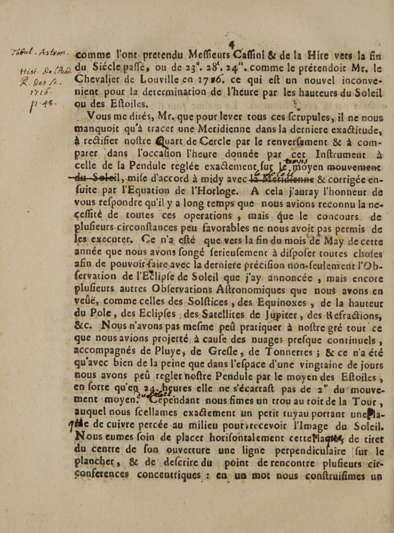 . ah»**. comme Vont prétendu Meflfîcurs Ctflini &amp; de la Hire vers la fia Hù*hjuf&amp;£.du Siècle paflfé# ou de 23°. 28e. 24. comme le prétendoic Mr. le fê.gLei/c. Chevalier de Louville en ce qui eft un nouvel inconve- f&gt;if- nient pour la détermination de l'heure par les hauteurs du Soleil x ou des Eftoiles. . Vous me dires, Mr. que pour lever tous ces fcrupules, il ne nous manquait qu'à tracer une Méridienne dans la derniere exaélitude, à redifîcr noftre É|uart de Cercle par le renverfemenc &amp; à com¬ parer dans l’occalion l’heure donnée par cet Inftrumenc à celle de la Pendule réglée exa&amp;ement fui;^ Lejîfoyen mouvement ‘Soleil, mile d’accord à midy avec -la- M^rufi^nfrc &amp; corrigée en- fuite par l’Equation de l'Horloge* A cela j’auray l’honneur de vous refpondre qu’il y a long temps que nous avions reconnu la ne- cefïitè de toutes ces operations , mais ^ue le concours de plufieurs circonftanccs peu favorables ne nous avoir pas permis de les executer. Ce n’a cité que vers la fin du mois de May de cette année que nous avons fongé ferieufemenc à difpofer toutes choies afin de pouvoir-faire avec la derniere précifion non-feulement l’Ob- fervacion de i*Hclipfc de Soleil que j’ay annoncée , mais encore plufieurs autres Obfervations Aftronomiques que noué avons en veuë, comme celles des Solftices ,des Equinoxes , de la hauteur du Pôle, des Eclipfes des Satellites de Jupiter, des ftefraâions, &amp;c. Nous n’avons pas mefme peu pratiquer à noftre gré tout ce que nous avions projette à caufe des nuages prefque continuels , accompagnés de Pluye, de Grefle, de Tonnerres 5 &amp; ce n a été qu avec bien de la peine que dans l’efpace d’une vingtaine de jours gious avons peu regler noftre Pendule par le moyen des Eftoiles , en forte quen 2jL&gt;h|ures elle ne s’écartaft pas de 2” du mouve¬ ment moyen. Ajepehdant nous fîmes un trou au toit de la Tour, auquel nous fcellames exaéiement un petit tuyau portant une^la- de cuivre percée au milieu pourmeevoir l’Image du Soleil. Nous eûmes foin de placer horifontalemenc cetteflacrt^ de tiret idu centre de fan ouverture une ligne perpendiculaire fur le plancher , &amp; de deferire du point de rencontre plufieurs cir¬ conférences concentriques : en un mot nous conftatifimes un