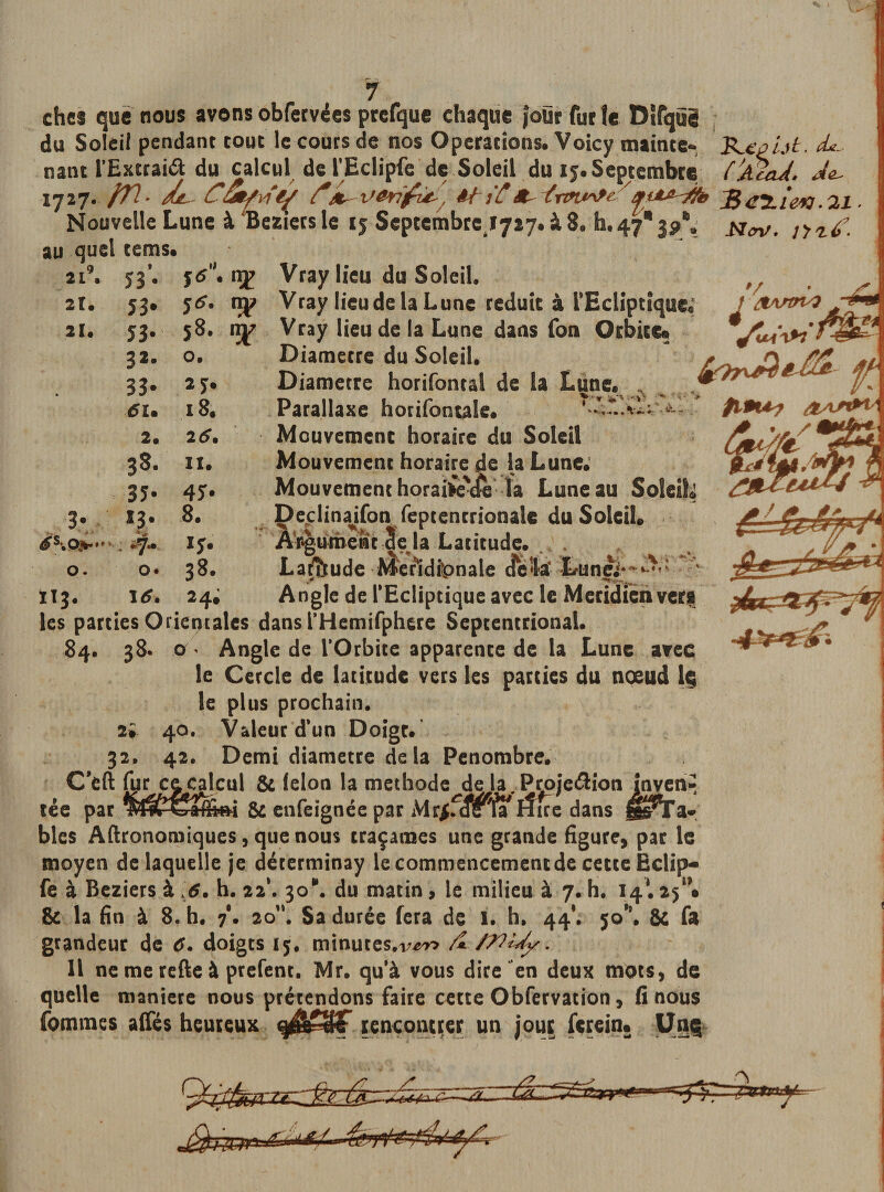 ! 7 ches que nous avons obfervées prcfque chaque four fur le Dtfqüg du Soleil pendant tout le coûts de nos Operations. Voicy mainte- ’&amp;xput. de- mat l’Exttaiâ; du_ calcul de l'Eclipfe de Soleil du 15. Septembre ('jUad. Ae- Bcï-ie*] .21 ■ Nov. j't'id’.  * V' v - 1 ■* *. \ +* *■ a 1727. fTl- /dt- C&amp;tfvïe^ d*Vérifie-, âfit&lt;*- ïrw^fe ' Nouvelle Lune à Beziers le 15 Scptembrcjjiy. à 8. h, 47*3?*. au quel terris. Vray lieu du Soleil. Vray lieu de la Lune réduit à l’Ecliptique.; Vray lieu de la Lune dans fon Orbite» Diamètre du Soleil. Diamètre horifontal de la Lune. Parallaxe hotifontale. Mouvement horaire du Soleil Mouvement horaire de la Lune. Mouvement horaiiè'tfeîa Lune au Soleil Declinaifon 1 feptentrionalc du Soleil. Argument 3 e la Latitude. . Latitude Méridionale delà Lunei* Angle de l'Ecliptique avec le Méridien vers ans l’Hemifphere Septentrional. 84. 38. o ’ Angle de l’Orbite apparence de la Lune avec le Cercle de latitude vers les parties du nœud lç le plus prochain. 2* 40. Valeur d*un Doigt. 32. 42. Demi diamètre de la Pénombre. C’eft ce^îcul &amp; lelon la méthode de la.Projeftion inven^ tée par wfây^fprmi &amp; enfeignée par Mr$f«îs fa ifire dans jts^Ta* 2i9. Î3’- f6.tï£ 2t. 53» y*, np 21. 53- 58. 32. 0. . 33* 27. 6U 18. 2. 2 6. 38* II. 3ï* 45* 39 *3* 8. . *7- O. 0. 38. 113. \6. 24; les parties Orientales v t &amp;Aftn4 A ÿ- $19U? OAf&amp;V Aî&gt; **■ 1. * 5 k. blés Aftronomiques, que nous traçâmes une grande figure, par le moyen de laquelle je déterminay le commencement de cette Eclip— fe à Beziers à 6. h. 221. 30. du matin , le milieu à 7. h. 14*. 25* • &amp; la fin à 8. h. 7'. 20”. Sa durée fera de I. h. 44*. 50*'. &amp; fa grandeur de C. doigts 15. minutes *v&amp;v&gt; A WUy. 11 ne me refte à prefenc. Mr. qu*à vous dire en deux mots, de quelle maniéré nous prétendons faire cette Obfervation, fi nous fournies alfés heureux rencontrer un jour ferein. Unç