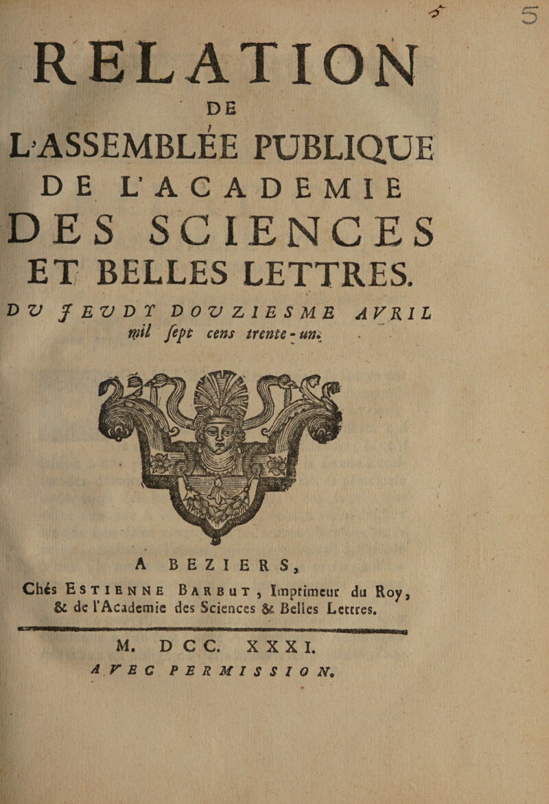 O RELATION DH L’ASSEMBLÉE PUBLIQUE DE L ACADEMIE DES SCIENCES ET BELLES LETTRES. \ D V f EV D T DOVZ1ESME AVRIL rnil fept cens trente - uni A BEZIERS, Chés Estienne Barbut , Imprimeur du Roy, &amp; de l'Academie des Sciences Se Belles Lettres. «C3R| M. D C C. XXXI. AVEC PERMISSION.