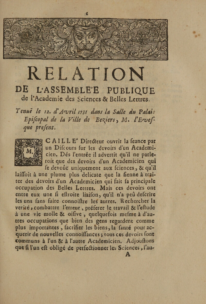 RELATION DE L’ASSEMBLEE PUBLIQUE de l’Academie des Sciences & Belles Lettres. Tenue le 12. d9Avril 1731 dans la Salle du Valais Eptfcopal de la Ville de Be\iers y M. l'E^vef- que prefent. CAILLE* Dirc&eur ouvrir la feance pas: un Difcours fur les devoirs d’un Académi¬ cien. Dés l’entrée il advertit qu'il ne parle- roit que des devoirs d’un Académicien qui fe dévoué uniquement aux fciences , & qu'il laiflbit à une plume plus délicate que la fienne à trai¬ ter des devoirs d’un Académicien qui fait fa principale occupation des Belles Lettres. Mais ces devoirs ont entre eux une fi eftroite lîaifon, qu'il n'a peu deferire les uns fans faire connoiftre les autres. Rechercher la verké ? combattre Terreur s préférer le travail & Teftude à une vie molle & oifive , quelquefois mefme à d'au¬ tres occupations que bien des gens regardent comme plus importantes , facrifier les biens., la fanté pour ac¬ quérir de nouvelles connoiflances 5 tous ces devoirs font communs à l’un & à l’autre Académicien. Adjouftons que fi l’un eft oblige de perfectionner les Sciences > Tau-