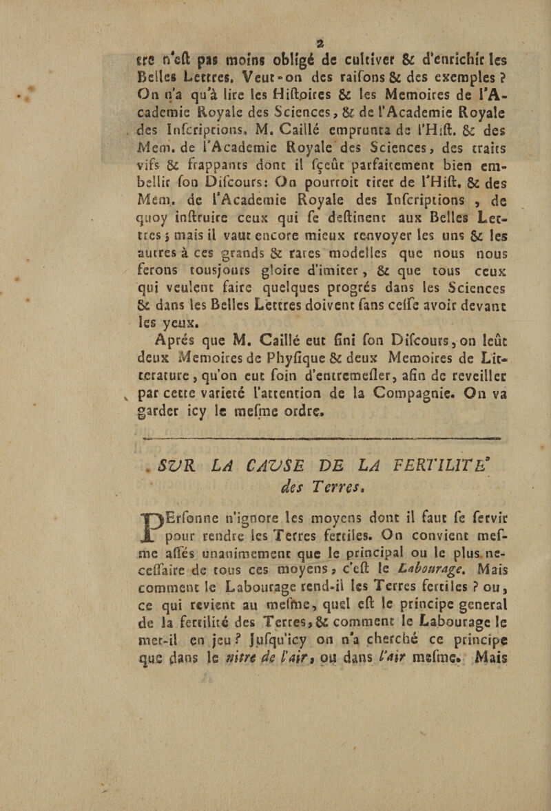 ire ru£i psi moins obligé de cultiver & d'enrichir les Belles Lettres» Veut-on des raifons & des exemples? On n’a qu a lire les Hiftoires & les Mémoires de l’A¬ cademie Royale des Sciences, & de T Academie Royale des Inferîpcions» M. Caillé emprunta de THift. 8c des Mem.de l'Academie Royale des Sciences, des traits vifs ôc frappants donc il fçeûc parfaitement bien em¬ bellir fon Difcours: On pourroic tirer de THift, $t des Mém. de l’Academie Royale des Infcriptions , de quoy inftruire ceux qui fe deftinent aux Belles Let¬ tres $ mais il vaut encore mieux renvoyer les uns & les autres à ces grands & raves modeÜes que nous nous ferons tousjours gloire d’imiter, 8c que tous ceux qui veulent faire quelques progrès dans les Sciences & dans les Belles Lettres doivent fans edfe avoir devant les yeux. Après que M. Caillé eut fini fon Difcours, on leûc deux Mémoires de Phyfique & deux Mémoires de Lir- tjerature 5 qu’on eut foin d’entremefler, afin de reveiller par cette variété l’attention de la Compagnie. On va garder icy le mefrne ordre. . SV R LA CAVSE VE LA FERTILITE* des Terres* PErfonne n’ignore les moyens dont il faut fe fervir pour rendre les Terres fertiles. On convient mef¬ me aÜès unanimement que le principal ou le plus, ne- celfaire de tous ces moyens? c’eft le Labourage. Mais comment le Labourage rend-il les Terres fertiles ? ou, ce qui revient au mefme, quel eft le principe general de la fertilité des Terres?& comment le Labourage le met-il en jeu ? Jufquicy on n’a cherché ce principe que dans le mm de l'air* ou dans Pair msfme. Mais