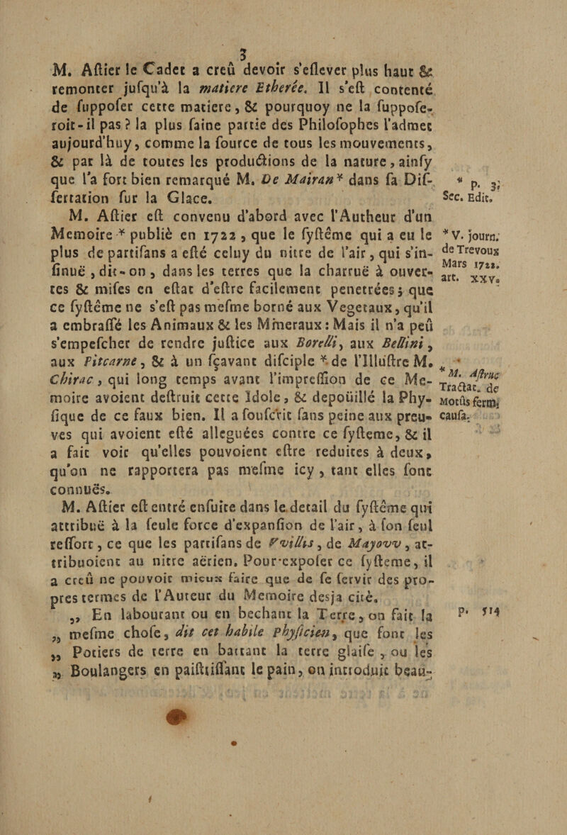 M. Afticr le Cadet a creû devoir s’eflever plus haut &amp; remonter jufqu’à la matière Etherêe. 11 s'eft contenté de fuppofer cette matière, &amp; pourquoy ne la fuppofe- roit-il pas ? la plus faine partie des Philofophes l’admet au/ourd’huy, comme la fource de tous les mouvements, &amp; par là de toutes les productions de la nature, ainfy que Ta fort bien remarqué M. De Mairan * dans fa Dif- fertation fur la Glace, M. Aftier eft convenu d’abord avec l’Autheur d'un Mémoire * publié en 1722 , que le fyftême qui a eu le plus de partifans a efté celuy du niue de l’air, qui s’in- fînuë , dic-on, dans les terres que la charrue à ouver¬ tes &amp; rnifes en eftat d’eftre facilement pénétrées 5 que ce fyftême ne s’eft pas mefme borné aux Végétaux, qu’il a embraffé les Animaux &amp; les Minéraux : Mais il n’a peu s’empefeher de rendre juftice aux Borelli, aux BeUini, aux fitcarne, &amp; à un fçavanc difciple *de l’îllüftre M. Chirac ^ qui long temps avant l’impreffion de ce Mé¬ moire avoient deftruit cette Idole, &amp; dépouillé la Phy- fique de ce faux bien. Il afoufcVic fans peine aux preu* ves qui avoient efté alléguées contre ce fyftçme, &amp; il a fait voir quelles pouvoient eftre réduites à deux» qu'on ne rapportera pas mefme icy , tant elles font connues, M. Aftier eft entré en fuite dans le detail du fyftême qui attribue à la feule force d’expanfion de l’air, à fon feni reflfort, ce que les partifans de P^illis, de Mayovv, at- tribuoient au nitre aérien, Pour*expofer ce fyfteme, il a creû ne pouvoir mieux Faire que de fc (ervir des pro¬ pres termes de l’Auteur du Mémoire desja cité. En labourant ou en bêchant la Terre, on fait la 3) mefme chofe, dit cet habile phyficien, que font les „ Potiers de rerre en baitant la terre glaife , ou les s, Boulangers en paiftuflain le pain , ©n introduit beau» m P* 3f Sec. Edit, * V. journ; de Trévoux Mars 17*1» art. xxv? * M. AftyRç Traâat. de mocûs feriUî caufa: P» SH f