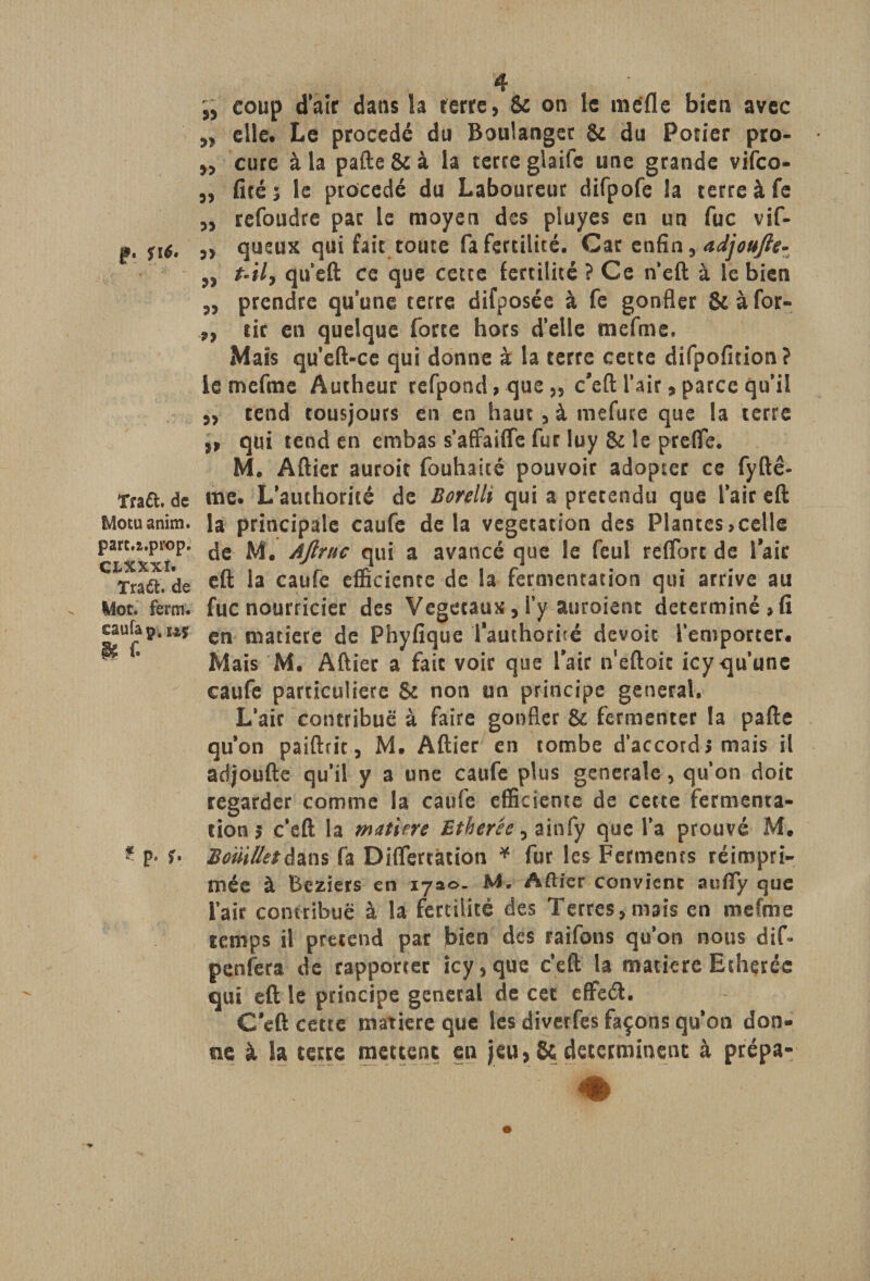 „ coup d’air dans la ferre, &amp; on le mëfle bien avec „ elle. Le procédé du Boulanger &amp; du Potier pro- „ cure à la pafte &amp; à la terre glaife une grande vifco- „ fité; le procédé du Laboureur difpofe la terre à fe „ refoudre pat le moyen des pluyes en un fuc vif- p. fi 6. j> queux qui fait toute fa fertilité. Car enfin, adjoufte- ,, t-il, qu’eft ce que cette fertilité ? Ce n'eft à le bien „ prendre qu’une terre difposée à fe gonfler &amp;àfor- „ tir en quelque forte hors d’elle tnefme. Mais qu’eft-ce qui donne à la terre cette difpofition? ie mefme Autheur refpond,que„ c’eft l'air > parce qu’il ,, tend tousjours en en haut , à mefure que la terre ,, qui tend en ernbas s’affaiffe fur luy &amp; le prelïe. M. Aftier auroit fouhaité pouvoir adopter ce fyftê- Traft. de me. L’authorité de Borelli qui a prétendu que l’air eft Motuanim. la principale caufe delà végétation des Plantes,celle part.i.prop. ^ Aftruc qui a avancé que le feul reflbrt de l’air CTraft.Ide eft *a caufe efficiente de la fermentation qui arrive au Mot. fera, fuc nourricier des Végétaux, l’y auroient déterminé» fi eaufap.uï cn niatjctc ^e phyfique l’authorité devoit l’emporter. Mais M. Aftier a fait voir que l’air n'eftoic icy qu’une caufe particulière &amp; non un principe general. L’air contribue à faire gonfler &amp; fermenter la pafte qu’on paiftrit, M. Aftier en tombe d’accord» mais il adjoufte qu’il y a une caufe plus generale, qu'on doit regarder comme la caufe efficiente de cette fermenta¬ tion 5 c’eft la mutine Etberée, ainfy que l’a prouvé M. ? p. î. BotiilletAim fa Diflertàtion * fur les Ferments réimpri¬ mée à Beziers en ijao. M. Aftier convient aufly que i’air contribue à la fertilité des Terres, mais en mefme temps il prétend par bien des raifons qu’on nous dif- penfera de rapporter icy, que c’eft la matière Etheréc qui eft le principe general de cet effeéf. C’eft cette matière que les divetfes façons qu’on don¬ ne à la terre mettent en jeu, &amp; déterminent à prépa-