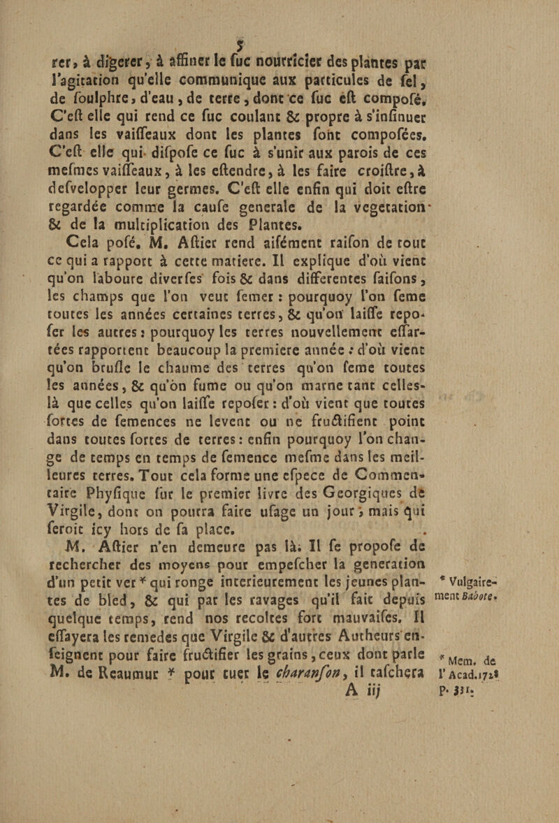 rer, à digérer, à affiner le fuc nourricier des plantes par l'agitation qu elle communique aux particules de fel, de foulphre, d’eau, de terre,donc ce fuc eft compofé. Ceft elle qui rend ce fuc coulant &amp; propre à s’infinuec dans les vaiffeaux donc les plantes font compofées. Ceft elle qui difpofe ce fuc à s’unir aux parois de ces mefmcs vaiffeaux, à les eftendre, à les faire croiftre,à defvelopper leur germes. Ceft elle enfin qui doit eftre regardée comme la caufe generale de la végétation* &amp; de la multiplication des Plantes. Cela pofé, M. Aftier rend aifément raifon de roue ce qui a rapport à cette matière. Il explique d’où vient qu’on laboure diverfes fois &amp; dans differentes faifons, les champs que l’on veut ferner : pourquoy l’on feme toutes les années certaines terres ,&amp; qu’oit laiffe repo* fer les autres : pourquoy les terres nouvellement e(far¬ tées rapportent beaucoup la première année : d’où vicnc qu’on brufle le chaume des terres qu’on feme toutes Ses années, &amp; qu’ôn fume ou qu’on marne tant celles- là que celles qu’on laiffe repofer: d’où vient que toutes fortes de femences ne lèvent ou ne fruélifieoc point dans toutes fortes de terres: enfin pourquoy Ion chan¬ ge de temps en temps de femence mefme dans les meil¬ leures terres. Tout cela forme une efpece de Commen» taire Phyfique fut le premier livre des Georgiques de Virgile, dont on pourra faire ufage un jour? mais qui feroic icy hors de fa place. M. Âftier n’en demeure pas là; Il fe propofe de rechercher des moyens pour empefeher la génération d’un petit ver * qui ronge intérieurement les jeunes plan¬ tes de bled, &amp; qui par les ravages qu’il fait depuis quelque temps, rend nos récoltés fort mauvaifes. Il effayera les remedes que Virgile &amp; d'autres Autheurs en- feignent pour faire fruéUfier les grains, ceux donc parle de Reaumuc * pour tuer le charavfott) il tafchçra A iij * Vulgaire¬ ment Bubott* * Mena, de r Acad.i/i* P*