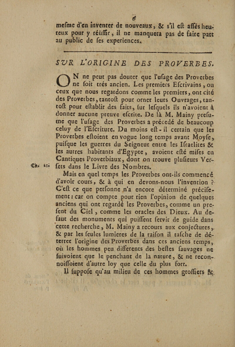 é mefme d’en inventer de nouveaux, &: s'il eft affés heu¬ reux pour y réiiflk, il ne manquera pas de faire parc au public de fes expériences* SVR ÏORIGINE DES PROVERBES* ON ne peut pas douter que l’ufage des Proverbes ne foie très ancien. Les premiers Efcrivains, ou ceux que nous regardons comme les premiers, ont cité des Proverbes,tantoft pour orner leurs Ouvrages, tan- toft pour eftablir des faits, (ur lefquels ils navoient à donner aucune preuve efcrice. De là M. Mainy prefu- me que l’ufage des Proverbes a précédé de beaucoup celuy de l'Efcriture. Du moins eft-il certain que les Proverbes eftoient en vogue long temps avant Moyfe, puifque les guerres du Seigneur entre les Ifraelites Jk les autres habitants d’Egypte, avoient efté mifes eu Cantiques Proverbiaux, donc on trouve plufieurs Ver- Ch» ui fets dans le Livre des Nombres. Mais en quel temps les Proverbes ont-ils commencé d’avoir cours, & à qui en devons-nous l'invention ? C’eft ce que perfonne n’a encore déterminé précife- ment: car on compte pour rien l’opinion de quelques anciens qui ont regardé les Proverbes, comme un pre- fent du Ciel , comme les oracles des Dieux. Au de¬ faut des monuments qui puiffent fervic de guide dans cette recherche, M. Mainy a recours aux conjectures, & par les feules lumières de la raifon il tafehe de dé» terrer l’origine des Proverbes dans ces anciens temps, où les hommes peu differents des beftes fauvages ne Envoient que le penchant de la nature, & ne recon- noiffoient d'autre loy que celle du plus fort. U (uppofe qu’au milieu de ces hommes groffiers fis; r