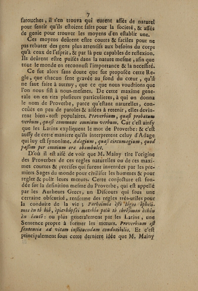 iarouches, il s'en trouva qui eurent affés de naturel pour fentir qu'ils eftoienc faits pour la focieté,& affés de genie pour trouver les moyens d’en eftablir une. Ces moyens défirent eftre courts & faciles pour ne pas rebuter des gens plus attentifs aux befoins du corps qu a ceux de Pefprit, & par là peu capables de reflexion. Ils défirent eftre puifés dans la nature meftne ,afîn que tout le monde en reconnuft l’importance & la necdïîté. Ce fut alors fans doute que fut propofée cette Re-» gle9 que chacun fent gravée au fond du cœur , qu’il ne faut faire à auuuy , que ce que nous voudrions que I on nous fift à nous-mefmes. De cette maxime gene- taie on en rira plufieurs particulières, à qui on donna !e nom de Proverbe, parce qtfeftant naturelles, con¬ clues en peu de paroles & aifées à retenir, elles devin» renc bien-toft populaires. Ptoverbium, quafi probatum verbum, quafi commune omnium verbum. Car c'eft ainfy que les Latins expliquent le mot de Proverbe :& c'eft auffy de cetre maniéré qu’ils interprètent celuy d’Adage qui luy eft fy nonîme. âdagium, quafi circumagium, quod pafttm per omnium ora obambukt* D où il eft aifé de voir que M. Mainy tire l’origine des Proverbes de ces réglés naturelles ou de ces maxi¬ mes courtes & precifes qui furent inventées par les pre¬ miers Sages du monde pour civi!ifer les hommes & pour regler & polir leurs mœurs* Cette tonjeéiure eft fon¬ dée fur la définition me fine du Proverbe, qui eft appelle par les Autheurs Grecs, un Difcours qui fous une certaine obfcuriré, renferme des réglés très-utiles pour la conduite de la vie \ Pdrhoimia eftï 4logos ophdi- mos en to bio, epicrhupfei metrhîa polît to chrêjimon ichon en êauto : ou plus généralement par les Latins, une Sentence propre à former les mœurs. Proverhium eft fintemia aet vitam inftituendam conducibilis. Et c’eft principalement fous cette dernière idée que M. Mainy