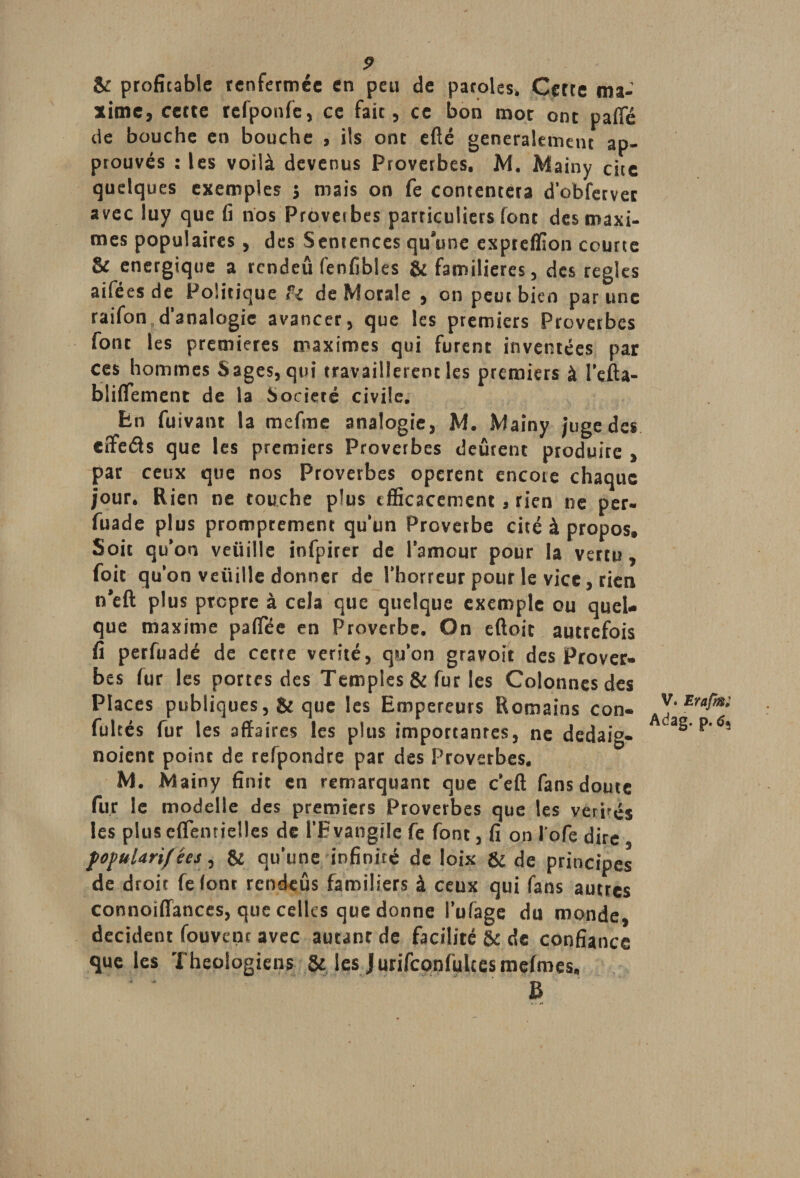 & proficable renfermée en peu de paroles. Cette ma¬ xime, cette rcfponfe, ce fait, ce bon mot ont pafie de bouche en bouche , ils ont efté généralement ap¬ prouvés : les voilà devenus Proverbes. M. Mainy cite quelques exemples 5 mais on fe contentera d'obfetvec avec luy que fi nos Proverbes particuliers font des maxi¬ mes populaires, des Sentences qu’une expteflion courte & énergique a rcndeû fenfibles & familières, des réglés aiféesde Politique fi de Morale , on peut bien par une raifon d’analogie avancer, que les premiers Provetbes font les premières maximes qui furent inventées pat ces hommes Sages, qui travaillèrent les premiers à l'efta- bliflement de la Société civile. En fuivant la me fine analogie, M. Mainy juge des effeâs que les premiers Proverbes deûrent produire , par ceux que nos Proverbes opèrent encore chaque jour. Rien ne touche plus efficacement, rien ne per- fuade plus promptement qu’un Proverbe cité à propos. Soit qu’on veuille infpiter de l’amour pour la vertu, foit qu’on veüille donner de l’horreur pour le vice, rien n’eft plus propre à cela que quelque exemple ou quel¬ que maxime paffee en Proverbe. On eftoit autrefois fi perfuadé de cette vérité, qu'on gravoit des Prover¬ bes fur les portes des Temples & fur les Colonnes des Places publiques, & que les Empereurs Romains con- fultés fur les affaires les plus importâmes, ne dedaig- noient point de refpondre par des Proverbes. M. Mainy finit en remarquant que c’eût fans doute fur le modelie des premiers Proverbes que les vérités les plus eflentielles de l'Evangile fe font, fi on l ofe dire fofularif ées, & qu’une infinité de loix & de principes de droit fe lont rcndeûs familiers à ceux qui fans autres connoiffances, que celles que donne l’ufage du monde, décident Couvent avec autant de facilité & de confiance que les Théologiens & les Jurifconfulcestnefmes. B V. Erafm; Adag. p. 63