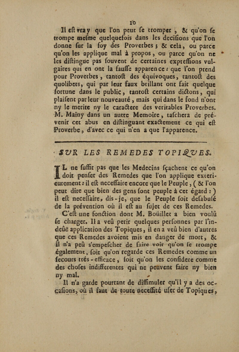 xb 11 eft vra y que l’on peuc fe trompée , & qu’on fe trompe mefme quelquefois dans les décidons que l'on donne fur la foy des Proverbes 5 & cela, ou parce qu’on les applique mal à propos, ou parce qu'on ne les diftingüe pas fouvent de certaines expteffions vul¬ gaires qui en ont la fauiTe apparence: que l’on prend pour Proverbes, tantoft des équivoques, tantoft des quolibets, qui par leur faux brillant ont fait quelque fortune dans le public, tantoft certains dirons, qui plaifent parleur nouveauté, mais qui dans le fond n’ont ny le mérité ny le caraCtere des véritables Proverbes. M. Mainy dans un autre Mémoire, tafehera de pré¬ venir cet abus en diftinguant exactement ce qui eft Proverbe, d'avec ce qui n’en a que l'apparence. ' SVR LES REMEDES TOElQVES* ÏL ne fuffit pas que les Médecins fçaehent ce qu’on doit penfer des Remedes que l’on applique extéri¬ eurement : il eft neceftaire encore que le Peuple, ( & l’on peut dire que bien des gens font peuple à cet égard : ) il eft neceftaire, dis-je, que le Peuple foit defabufé de la prévention où il eft au fujet de ces Remedes. C’eft une fonction dont M. Boüillet a bien voulu fe charger. 11 a veû périr quelques perfonnes par l’in- deûë application des Topiques, il en a veû bien d’autres que ces Remedes avoient mis en danger dé mort, & il n’a peu s’empefeher de faire voir qu’on lé trompe également, foit qu’on regarde ces Remedes comme un fecours très - efficace, loit qu’on les coniîdere comme des chofes indifférentes qui ne peuvent faire ny bien ny mal. Il n’a garde pourtant de diflimuler qu’il y a des oc- cafîons, où il faut de toute necefftté ufec de Topiques,
