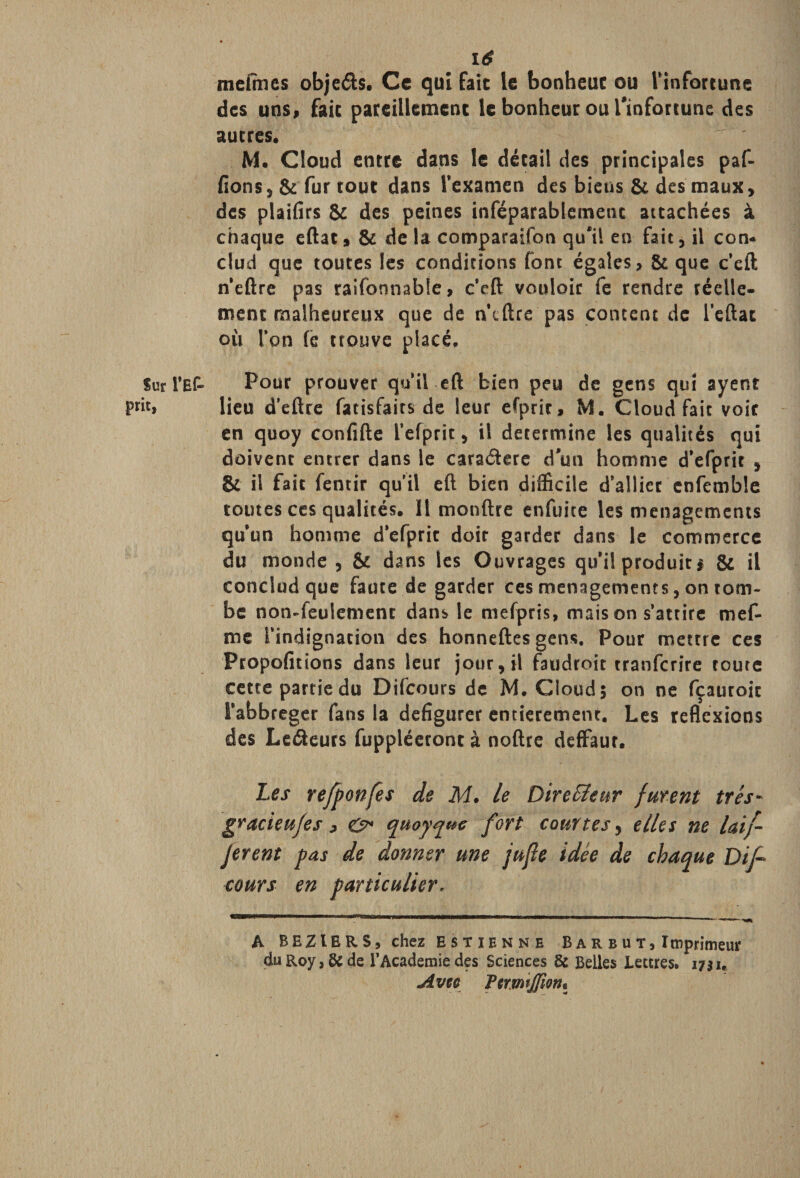 Sur i’Ef- prit, mefines objeéfo. Ce qui fait le bonheur ou l'infortune des uns» fait pareillement le bonheur ou l'infortune des autres. M. Cloud entre dans le détail des principales paf- fions, &amp; fur tout dans l’examen des biens &amp; des maux, des plaides &amp; des peines inséparablement attachées à chaque eftat, &amp; delà comparaifon qu'il en fait, il con- clud que toutes les conditions font égales, &amp; que c’eft n’eftre pas raifonnable, c’eft vouloir fe rendre réelle¬ ment malheureux que de n’eftre pas content de leftat où Ton (è trouve placé. Pour prouver qu’il eft bien peu de gens qui ayent lieu d’eftre fatisfaits de leur efpric, M. Cloud fait voir en quoy confifte l’efpric, il détermine les qualités qui doivent entrer dans le caradere d'un homme d’efprit , &amp; il fait fentir qu'il eft bien difficile d’allier cnfemble toutes ccs qualités. Il monftre enfuite les ménagements qu’un homme d’efpric doit garder dans le commerce du monde , &amp; dans les Ouvrages qu’il produits &amp; il conclud que faute de garder ces ménagements, on tom¬ be non-feulement dans le mefpris, mais on s’attire mef- me l’indignation des honneftes gens. Pour mettre ces Propofitions dans leur jour, il faudroit tranfcrîre toute cette partie du Difcours de M. Cloud 5 on ne fçauroic i’abbreger fans la défigurer entièrement. Les reflexions des Le&amp;eurs fuppléeroncà noftre deffaur. Les refponfes de M. le Directeur furent très- gracieufes &gt; &amp; quoyquc fort courtes, elles ne laif- Jerent pas de donner une jujie idée de chaque Dif¬ cours en particulier. A BEZIERS, chez Estienne B a r b u t , Imprimeur du Roy, &amp; de l’Academie des Sciences &amp; Belles Lettres. 1731. Av te ftrmtjfîoth