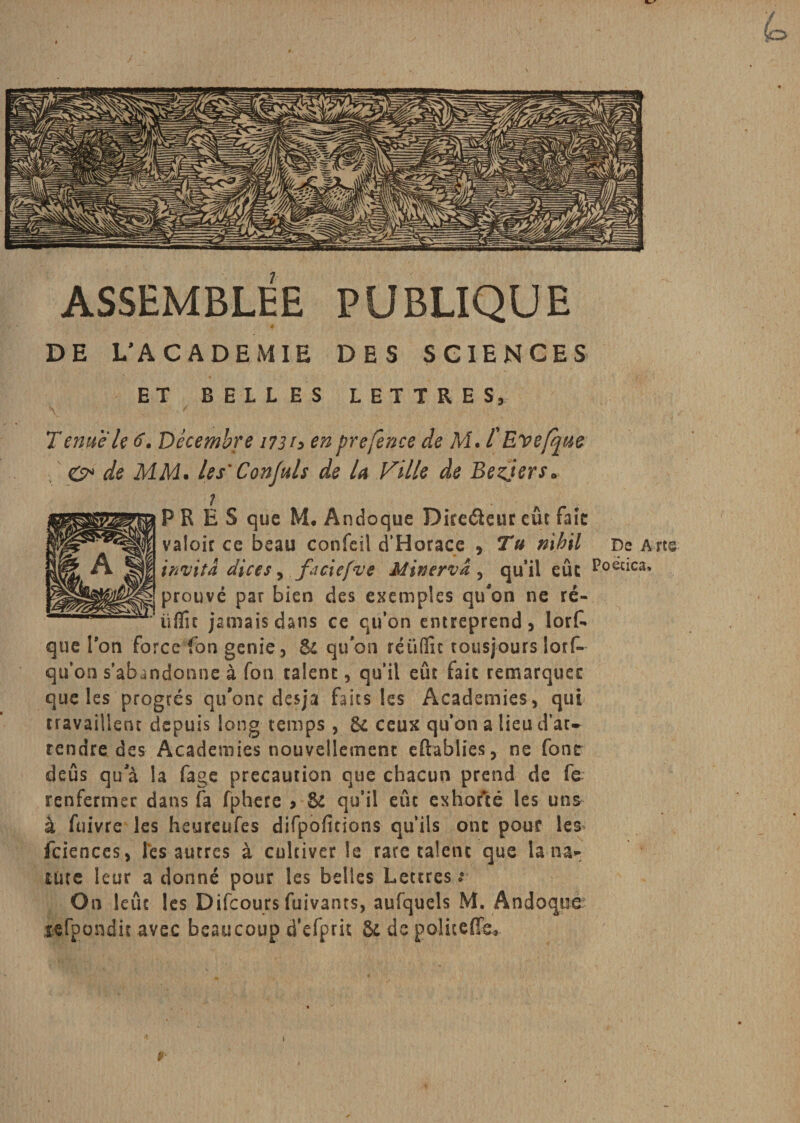 ASSEMBLEE PUBLIQUE 4 DE L’ACADEMIE DES SCIENCES ET BELLES LETTRES, Tenue le 6. Décembre 173 h en prefence de M. l'Eve [que O* de MM. les’ Conjuls de la Ville de Bezjers. PRES que M. Andoque Diredleur eût tait valoir ce beau confeil d'Horace , Tu nihil De Arts invita dires &gt; faciefve Minervâ, qu’il eue Poeac^ prouvé par bien des exemples qu'on ne ré- üffu jamais dans ce qu’on entreprend, lorfc que Pon force fon genie, &amp; quoh réüflît tousjours lors¬ qu’on s’abandonne à fon calent, qu’il eût fait remarquée que les progrès qu’ont desja faits les Academies, qui travailleur depuis long temps , &amp; ceux qu’on a lieu d’at~ tendre des Academies nouvellement eftablies, ne font deûs qu'à la fage précaution que chacun prend de fe renfermer dans fa fphere &gt; &amp; qu’il eue exhorté les uns à fuivre les heureufes difpofitions qu’ils ont pour les fciences, lés autres à cultiver le rare talent que la na* Uite leur a donné pour les belles Lettres s On leûc les Difcours fuivants, aufquels M. Andoqtie- lefpondir avec beaucoup d’efprit &amp; de politeffe* Ai-. ¥