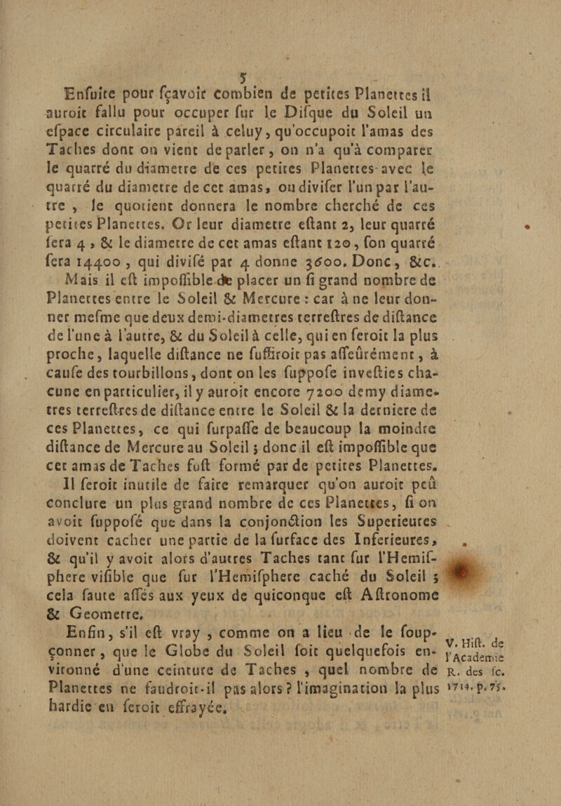 En fuite pour fçavoîc combien de petites Planettes il suroic fallu pour occuper fur le Difque du Soleil un efpace circulaire pareil à celuy, qo’occupoit l’amas des Taches donc on vienc depader, on n’a qu’à comparer le quatre du diamètre de ces petites Planettes*avec le quarré du diamètre de cet amas, oudivifer l’un par l’au¬ tre , le quotient donnera le nombre cherché de ces petites Planettes, Or leur diamètre eftant 2, leur quarré fera 4 , &amp; le diamètre de cet amas eftant 120, fon quarré fera 14400, qui divifé par 4 donne jtfoo.Donc, &amp;c. Mais il eft impoffible cte placer un fi grand nombre de Planettes entre le Soleil &amp; Mercure: car à ne leur don¬ ner mefme que deux demi-diaroetres terreftres de diftance de l’une à l’autre, ôc du Soleil à celle, qui en feroic la plus proche, laquelle diftance ne fuffiroic pas affeûrément, à caufe des tourbillons, dont on les fuppofe invefties cha¬ cune en particulier, il y aurojr encore 7200 demy diamè¬ tres terreftres de diftance entre le Soleil &amp; la derniere de ces Planettes, ce qui furpafle de beaucoup la moindre diftance de Mercure au Soleil 5 donc il eft impoffible que cer amas de Taches fuft formé par de petites Planettes. 11 feroic inutile de faire remarquer qu’on auroit peu conclure un plus grand nombre de ces Planettes, fi on avoit fuppofé que dans la conjonction les Supérieures doivent cacher une partie de lafurfacedes Inferieures, &amp; qu’il y avoit alors d’autres Taches tant fur l’Hemif- phere vifibie que fur rHeniifphere caché du Soleil 5 cela faute allés aux yeux de quiconque eft Aftronome &amp; Geometre* Enfin, s’il eft vray , comme on a lieu de le foup- çonner, que le Globe du Soleil foie quelquefois en¬ vironné d'une ceinture de Taches , quel nombre de Planettes ne faudroit-i! pas alors ? l'imagination lapins hardie en feroit effrayée. * V. Hift. de l'Academie R. des fc. 1714, p, 7&gt; »