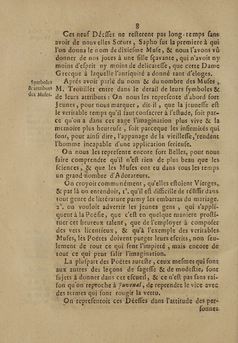 Ces neuf Décfles ne refteretu pas long-temps fans avoir de nouvelles SœursSapho fut la première à qui Ton donna le nom dedixiefme Mufc, &amp; nous l'avons vû donner de nos jours à une fille fçavante, qui n’avoit ny moins d’efprit ny moins de delicateffe, que cette Darne Grecque à laquelle l’anriquité adonné tant d’eloges. Symboles Après avoir parlé du nom &amp;c du nombre des Mufes &amp; attributs M. Troüiilet entre dans le detail de leurs fymbolesSc des Mufes. jeurs ac£r;buts : On nous les reprefente d’abord fore jeunes, pour nous marquer, dit* il , que la jeunefle eft le véritable cemps qu’il faut confacrer à l’cftude, foie par¬ ce qu’on a dans cet aage l'imagination plus vive &amp; la mémoire plus heureufe , foie pareeque les infirmités qui. font, pour ainfi dire, l’appanage de la vieiileflTe,'rendent l’homme incapable d’une application ferieufe. On nous les reprefente encore fort Belles, pour nous faire comprendre qu’il neft rien de plus beau que les fciences, &amp; que les Mufes ont eu dans cous les temps un grand nombre d’Adorateurs. On croyoit communément, quelles eftoient Vierges,, Bc par là on entendoir, i°. qu’il eft difïicille de réüfïir dans tout genre de littérature parmy les embarras du mariage. on vouloir advertir les jeunes gens , qui s’appli¬ quent à la Pccfie, que c’cft en quelque maniéré profti- tuer cet heureux talent, que de l’employer à compofer des vers licentieux, &amp; qu’à l’exemple des véritables Mufes, lés Poètes doivent purger leurs eferits, non feu¬ lement de tout ce qui fent l’impiété , mais encore de tout ce qui peut faîir l’imagination. La plufpart des Poètes aurefte , ceux me fin es qui font aux autres des leçons de fagefle &amp; de modeftie* font fujets à donner dans cet efeueil, &amp; ce n’eft pas fans rai« fon qu on reproche à ;Tuvenal, de reprendre le vice avec des termes qui font rougir la vertu. On reprefentoit ces Décfifes dans l’attitude des per- fonnes - 4