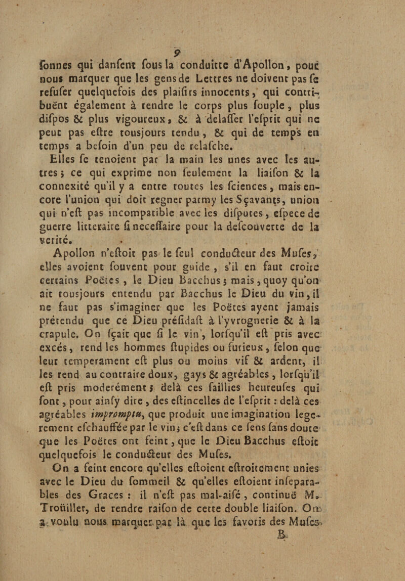 formes qui danfent fous la conduire d'Apollon, pouc nous marquer que les gens de Lettres ne doivent pas fe refufer quelquefois des plaifirs innocents, qui contrit buënc également à tendre le corps plus fouple, plus difpos &amp; plus vigoureux, .&amp; à delafler l’efpric qui ne peut pas eftre tousjours tendu, &amp; qui de temps en temps a befoin d’un peu de relafche. Elles fe tenoienc par la main les unes avec les au¬ tres 5 ce qui exprime non feulement la liaifon &amp; la connexité qu’il y a entre routes les fcicnces, mais en¬ core l’union qui doit régner parmy lesSçavants, union qui n’eft pas incompatible avec les difputes, efpece de guerre littéraire il neceffaire pour la defeouverte de la vérité, Apollon n’eftoit pas le feul condudeur des Mufes^ elles avoient fouvent pour guide , s’il en faut croire certains Poètes, le Dieu Bacchus 5 mais, quoy qu’on aie tousjours entendu par Bacchus le Dieu du vin,il ne faut pas s'imaginer que les Poètes ayent jamais prétendu que ce Dieu prëfîdaft à l’yvrognerie &amp; à la crapule. On fçair que fi le vin, lorfqu’il eft pris avec excès, rend les hommes ftupides ou furieux, félon que leur tempérament eft plus ou moins vif &amp; ardenr, il les rend au contraire doux, gays &amp; agréables , lorfqü’il eft pris modérément î delà ces faillies heureufes qui font, pour ainfy dire , des eftincellcs de l’efprit : delà ces agréables impromptu^ que produit une imagination légè¬ rement efehauffée par le vini c'eft dans ce fens fans douce que les Poètes ont feint, que le Dieu Bacchus eftok quelquefois le conduéieur des Mufes. On a feint encore qu’elles eftoient eftroitement unies avec le Dieu du fommeil &amp; qu’elles eftoient infepara- blés des Grâces : il n’eft pas maUaifé , continue M, Troüiller, de rendre raifon de cette double liaifon. Ons» 3. voulu nous marquer par là que les favoris des Mufes»