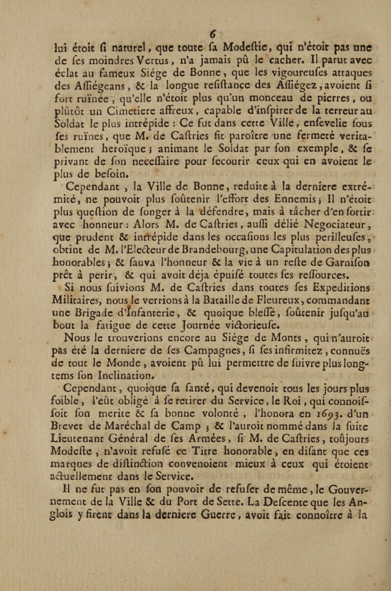 lui étoic fi naturel, que toute fa Modeftie, qui n’étoit pas une de fes moindres Vertus, n’a jamais pu le cacher. Il parut avec éclat au fameux Siège de Bonne &gt; que les vigoureufes attaques des Affiégeans, 6c la longue refiftance des Affiégez, avoient fi fort ruinée, qu’elle n’étoic plus qu’un monceau de pierres, ou plûtôt un Cimetiere affreux, capable d’infpirerde la terreur au Soldat le plus intrépide : Ce fut dans cette Ville, enfevelie fous fes ruines, que M. de Caftries fit paroître une fermeté vérita¬ blement héroïque j animant le Soidat par fon exemple, ôc fe privant de fon neceflaire pour fecourir ceux qui en avoient le plus de befoin. Cependant , la Ville de Bonne, réduite à la derniere extré¬ mité, ne pouvoit plus foûcenir l’effort des Ennemis j II n’étoit: plus queftion de fonger à la défendre, mais à tâcher d'en fortir avec honneur : Alors M. de Caftries, aufli délié Négociateur, que prudent 6c intrépide dans les occafions les plus perilleufes, obtint de M. l’Ele&amp;eur de Brandebourg, une Capitulation des plus honorables j 6c fauva l’honneur 6C la vie à un refie de Garnifon prêt à périr, 6c qui avoit déjà épuifé toutes fes reffources. Si nous füivions M. de Caftries dans toutes fes Expéditions Militaires, nous le verrions à la Bataille de Fleureux, commandant une Brigade d’înfanterie, 6c quoique blefTé, foûcenir jufqu’au bout la fatigue de cette Journée viétorieufe. Nous le trouverions encore au Siège de Monts, qui n’auroic pas été la derniere de fes Campagnes, fi fes infirmitez, connues de tout le Monde, avoient pu lui permettre de fuivre plus long- rems fon Inclination. Cependant, quoique fa famé, qui devenoit tous les jours plus foible , l’eût obligé à fe retirer du Service, le Roi, qui connoif» foie fon mérité 6c fa bonne volonté , i’honora en 1693* d’un Brevet de Maréchal de Camp 5 6c l’auroit nommé dans Ja fuite Lieutenant Général de fes Armées, fi M. de Caftries, toujours Modefte , n’a voit refufé ce Titre honorable, en difant que ces marques de diftinélion convenoient mieux à ceux qui étoient actuellement dans le Service. H ne fut pas en fon pouvoir de refufer de même, le Gouver¬ nement de la Ville 8c du Port de Sette. La Defcente que les An- glois y firent dans la derniere Guerre, avoit fait connoîcre à la