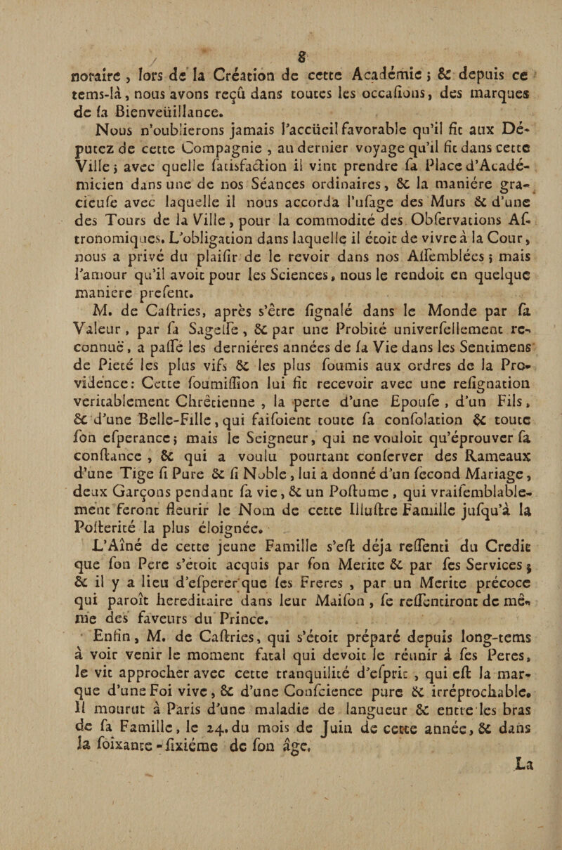 notaire , lors de la Création de cette Académie ; &amp; depuis ce tcms-là, nous avons reçu dans toutes les occafions, des marques de (a Bienveüillance. Nous n’oublierons jamais l’accüeil favorable qu’il fit aux Dé¬ putez de cette Compagnie , au dernier voyage qu’il fit dans cette Ville 5 avec quelle fadsfa&amp;ion il vint prendre fa Place d’Acadé- micien dans une de nos Séances ordinaires, de la manière gra- cieufe avec laquelle il nous accorda Pufage des Murs de d’une des Tours de la Vaille, pour la commodité des Obfervations A fi* tronomiques, ^obligation dans laquelle il étoit de vivre à la Cour, nous a privé du plaifir de le revoir dans nos Aflfemblées i mais l’amour qu’il avoir pour les Sciences, nous le rendoic en quelque maniéré prefent. M. de Caftries, après s’être fignalé dans le Monde par fa Valeur, par fa Sageife , de par une Probité univerfellement rc-» connue, a pafle les dernières années de fa Vie dans les Sendmens de Pieté les plus vif» de les plus fournis aux ordres de la Pro¬ vidence: Cette foumiffîon lui fit recevoir avec une refignation vericabiement Chrétienne , la perte d’une Epoufe , d’un Fils * de d’une Belle-Fille, qui faifoienc toute fa confolation de toute fon efperancc; mais le Seigneur, qui ne vouloic qu’éprouver fa confiance , de qui a voulu pourtant confcrver des Rameaux d’une Tige fi Pure de fi Noble , lui a donné d’un fécond Mariage, deux Garçons pendant fa vie, de un Poftume , qui vraisemblable¬ ment feront fleurir le Nom de cette Iliuftre Famille jufqu’à la Pofierité la plus éloignée* L’Aîné de cette jeune Famille s’efi déjà reflenti du Crédit que fon Pere s’étoit acquis par fon Mérité de par fes Services $ de il y a lieu d’efperer que fes Freres , par un Mérité précoce qui paroît héréditaire dans leur Maifoo , fe revendront de me* me des faveurs du Prince. Enfin, M. de Caftries, qui s’étoic préparé depuis long-tems à voir venir le moment fatal qui dévoie le réunir à fes Peres, le vit approcher avec cette tranquilité d’efpric , qui eft la mar¬ que d’uns Foi vive, de d’une Confidence pure de irréprochable* Il mourut à Paris d’une maladie de langueur de entre les bras de fa Famille, le 24,du mois de Juin de cette année, de dans la foîxante - fixiéme de fon âge, La