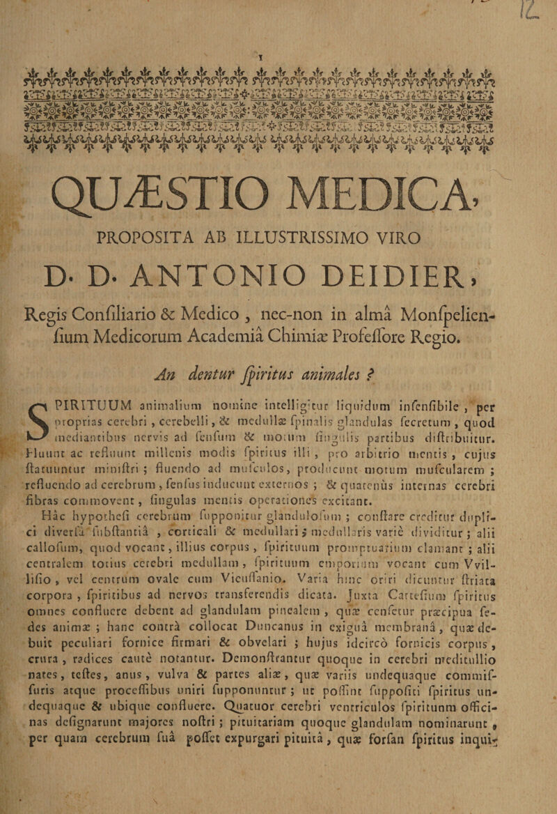QUESTIO MEDICA- PROPOSITA AB ILLUSTRISSIMO VIRO D- D- ANTONIO DEIDIER, Regis Confiliario &amp; Medico , nec-non in alma Monfpelien- lium Medicorum Academia Chimia’ Profeflore Pvegio. An dentur fpiritus animales ? SPIRITUUM animalium nomine incelligicur liquidum infenfibile , per proprias cerebri , cerebelli, &amp; medullae (pinalis glandulas fecretum , quod mediantibus nervis ad fenfutn &amp; memini finguiis partibus diftribuicur. Eluunt ac refluunt millenis modis fpiritus illi , pro arbitrio mentis , cujus ftatuuncur miniftri ; fluendo ad mufculos, producunt motum mufcularem ; refluendo ad cerebrum , fenfus inducunt externos ; &amp; quatenus internas cerebri fibras commovent, lingulas mentis operationes excitant. Hac hypothefi cerebrum fuppom.rur glaiiduloipm ; conflare creditur dupli¬ ci diverla fubflantia , corticali 6c medullari > medullaris varie dividitur; alii callofum» quod vocant, illius corpus, fpirituuni promptuarium clamant ; alii centralem totius cerebri medullam , fpirituuni emporium vocant cum Vvil- liflo , vel centrum ovale cum Vieufianio. Varia hinc oriri dicuntur flriaca corpora , fpiricibus ad nervos transferendis dicata, juxta Cartefium fpiritus omnes confluere debent ad glandulam pinealem , quae cenfcctir prscipua fe- des animae ; hanc contra collocat Duncanus in exigua membrana, quae de¬ buit peculiari fornice firmari &amp; obvelari ; hujus idcirco fornicis corpus , crura , radices caute notantur. Demonftrancur quoque in cerebri meditullio nares, tefles, anus, vulva &amp; partes aliae , quae variis undequaque commif- furis atque procefiibus uniri fupponuntur ; uc potfint fuppofiti rpiricus un¬ dequaque &amp; ubique confluere. Quatuor cerebri ventriculos fpiritunm offici¬ nas defignartinc majores noftri ; pituitariam quoque glandulam nominarunt , per quam cerebrum fua poffet expurgari pituita, quae forfan fpiritus inquis