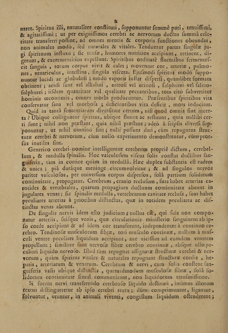% naret. Spiritus illi, naturaliter conftituti , fupponuntur fumme puri , tenuiflimi, &amp; agitatiffimi ; ut per exiguiflimos cerebri ac nervorum dudtis fumma cele¬ ritate transferri poftinc, ad omnes mentis &amp; corporis fundiones obeundas, non animales modo, fcd nat&amp;raks &amp; vitales. Tenduntur partes fingidae ju- a{ fpirituum influxu ; fic ceniae, humores nutritios accipiunt, retinent, di¬ gerunt ,&amp; excrenieruitios expellunt. Spiritibus ordinate fluentibus fermentet- cit fanguis , totum corpus vivit &amp; calet ; moventur cor, arterias , pulmo- nes, ventriculus, inceftina, fingula vifcera. Ejufmodi fpiritus modo fuppo- nuncur lucidi ac globulofi ; modo vaporis inftar difperfi, quamlibet formam obtinent ; acidi funt vel alkalini , mtrofi vel urinofi , fulphurei vel falioo- ftilphurei ; iifdem quantitate vel qualitate peccantibus, tota cito fubvertitur hominis oeconomia , omnes morbi producuntur. PraTencibus fpiritibus vita confervatur fana vel morbofa ; deflcicncibus vita deficit , mors inducitur. Quid in tanta fenceotiarutn diverfitate certum , ni£1 quod omnia fint incer¬ ta ? Ubique colliguntur fpi ritus, ubique fluunt ac refluunt, quia nullibi cer¬ ti funt; nihil non praedant, quia nihil praedant; adeo a feipfis diverfi fup¬ ponuntur, ut nihil omnino fint; nulli poffunt dari, cum repugnent firuc» curae cerebri &amp; nervorum, cum nullo experimento demon-drentur, ciun pror- fus inutiles fint. Generico cerebri nomine imelliguntur cerebrum proprie didum , cerebel¬ lum , &amp; medulla fpinalis. Ploc vafculofum vifcus folis conflat ductibus (an¬ guiferis , tam in cortice quam in medulla. H%c duplex fubftantia eft eadem &amp; unica ; pia duraque meninge circumvolvitur ; &amp; ad fingulos nervos pariter vafculofos, per univerfutn corpus difperfos, lola partium (olidarum continuitate , propagatur. Cerebrum , cranio reclufum , fuas habet arterias ca¬ rotides &amp; vertebrales, quarum propagines dudunm continuitate abeunt in jugulares venas; fle lpinalis medulla , vertebrarum cavitate reclufa , fuas habet peculiares arterias a. prioribus diffindas, quae in totidem peculiares ac dif- cindas venas abeunt. De fingulis nervis idem edo judicium * nullus cft , qui fuis non compo- natur arteriis, fuifque venis, quae circulationis minifterio fanguinem ab ip- fo corde accipiunt &amp; ad idem cor transferunt, independenter a continuo ce¬ rebro. Tendinofae mufculorum fibra?, coti mufculo continuae, nullum a muf- culi ventre peculiare liquidum accipiunt, nec viciflisn ad eumdem ventrem propellunt; flmiliter funt nervofae fibrae cerebro continuae, abfque ullo pe¬ culiari liquido nervo, o. Iflud tam repugnat a (Agnatae ftrudiurae cerebri ner¬ vorum , quam ipiritus vitales &amp; naturales repugnant firudturae cordis 9 he¬ patis , arteriarum Sc venarum. Cerebrum &amp; nervi , cum fofis conflent (an¬ guiferis vaiis ubique diffindis , quemadmodum miifculofz fibrae , fola fo- lidorum continuitate finuil communicant, non liquidorum cranfmiflione. Si forent nervi transferendo cercbrofo liquido deftinaci , intimus illorum textus diftinguerctur ab ipfo cerebri textu; dum comprimuntur, ligantur, folyuntur, uruntur, in animali viventi, congeftum liquidum oflenderent;